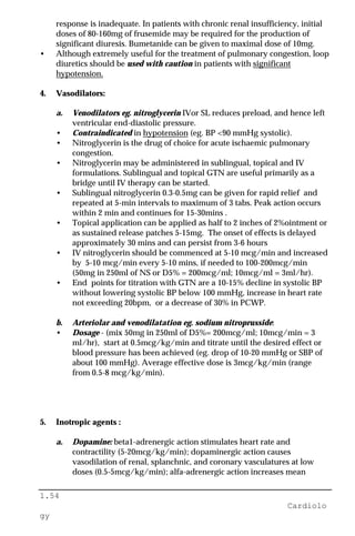 1.54
Cardiolo
gy
response is inadequate. In patients with chronic renal insufficiency, initial
doses of 80-160mg of frusemide may be required for the production of
significant diuresis. Bumetanide can be given to maximal dose of 10mg.
• Although extremely useful for the treatment of pulmonary congestion, loop
diuretics should be used with caution in patients with significant
hypotension.
4. Vasodilators:
a. Venodilators eg. nitroglycerin IVor SL reduces preload, and hence left
ventricular end-diastolic pressure.
• Contraindicated in hypotension (eg. BP <90 mmHg systolic).
• Nitroglycerin is the drug of choice for acute ischaemic pulmonary
congestion.
• Nitroglycerin may be administered in sublingual, topical and IV
formulations. Sublingual and topical GTN are useful primarily as a
bridge until IV therapy can be started.
• Sublingual nitroglycerin 0.3-0.5mg can be given for rapid relief and
repeated at 5-min intervals to maximum of 3 tabs. Peak action occurs
within 2 min and continues for 15-30mins .
• Topical application can be applied as half to 2 inches of 2%ointment or
as sustained release patches 5-15mg. The onset of effects is delayed
approximately 30 mins and can persist from 3-6 hours
• IV nitroglycerin should be commenced at 5-10 mcg/min and increased
by 5-10 mcg/min every 5-10 mins, if needed to 100-200mcg/min
(50mg in 250ml of NS or D5% = 200mcg/ml; 10mcg/ml = 3ml/hr).
• End points for titration with GTN are a 10-15% decline in systolic BP
without lowering systolic BP below 100 mmHg, increase in heart rate
not exceeding 20bpm, or a decrease of 30% in PCWP.
b. Arteriolar and venodilatation eg. sodium nitroprusside:
• Dosage - (mix 50mg in 250ml of D5%= 200mcg/ml; 10mcg/min = 3
ml/hr), start at 0.5mcg/kg/min and titrate until the desired effect or
blood pressure has been achieved (eg. drop of 10-20 mmHg or SBP of
about 100 mmHg). Average effective dose is 3mcg/kg/min (range
from 0.5-8 mcg/kg/min).
5. Inotropic agents :
a. Dopamine: beta1-adrenergic action stimulates heart rate and
contractility (5-20mcg/kg/min); dopaminergic action causes
vasodilation of renal, splanchnic, and coronary vasculatures at low
doses (0.5-5mcg/kg/min); alfa-adrenergic action increases mean
 