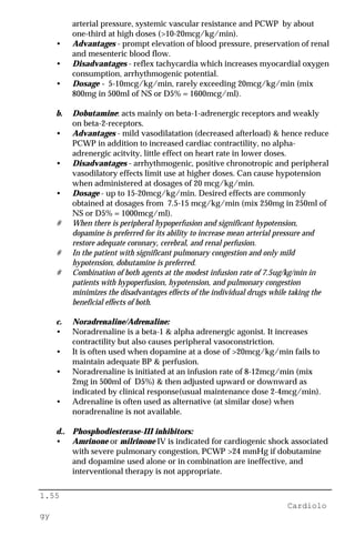 1.55
Cardiolo
gy
arterial pressure, systemic vascular resistance and PCWP by about
one-third at high doses (>10-20mcg/kg/min).
• Advantages - prompt elevation of blood pressure, preservation of renal
and mesenteric blood flow.
• Disadvantages - reflex tachycardia which increases myocardial oxygen
consumption, arrhythmogenic potential.
• Dosage - 5-10mcg/kg/min, rarely exceeding 20mcg/kg/min (mix
800mg in 500ml of NS or D5% = 1600mcg/ml).
b. Dobutamine: acts mainly on beta-1-adrenergic receptors and weakly
on beta-2-receptors.
• Advantages - mild vasodilatation (decreased afterload) & hence reduce
PCWP in addition to increased cardiac contractility, no alpha-
adrenergic acitvity, little effect on heart rate in lower doses.
• Disadvantages - arrhythmogenic, positive chronotropic and peripheral
vasodilatory effects limit use at higher doses. Can cause hypotension
when administered at dosages of 20 mcg/kg/min.
• Dosage - up to 15-20mcg/kg/min. Desired effects are commonly
obtained at dosages from 7.5-15 mcg/kg/min (mix 250mg in 250ml of
NS or D5% = 1000mcg/ml).
# When there is peripheral hypoperfusion and significant hypotension,
dopamine is preferred for its ability to increase mean arterial pressure and
restore adequate coronary, cerebral, and renal perfusion.
# In the patient with significant pulmonary congestion and only mild
hypotension, dobutamine is preferred.
# Combination of both agents at the modest infusion rate of 7.5ug/kg/min in
patients with hypoperfusion, hypotension, and pulmonary congestion
minimizes the disadvantages effects of the individual drugs while taking the
beneficial effects of both.
c. Noradrenaline/Adrenaline:
• Noradrenaline is a beta-1 & alpha adrenergic agonist. It increases
contractility but also causes peripheral vasoconstriction.
• It is often used when dopamine at a dose of >20mcg/kg/min fails to
maintain adequate BP & perfusion.
• Noradrenaline is initiated at an infusion rate of 8-12mcg/min (mix
2mg in 500ml of D5%) & then adjusted upward or downward as
indicated by clinical response(usual maintenance dose 2-4mcg/min).
• Adrenaline is often used as alternative (at similar dose) when
noradrenaline is not available.
d.. Phosphodiesterase-III inhibitors:
• Amrinone or milrinone IV is indicated for cardiogenic shock associated
with severe pulmonary congestion, PCWP >24 mmHg if dobutamine
and dopamine used alone or in combination are ineffective, and
interventional therapy is not appropriate.
 