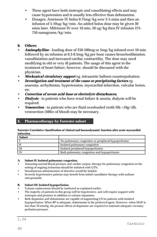 1.56
Cardiolo
gy
• These agent have both inotropic and vasodilating effects and may
cause hypotension and is usually less effective than dobutamine.
• Dosages: Amrinone IV bolus 0.75mg/kg over 2-5 mins and then an
infusion of 5-10ug/kg/min. An added bolus dose may be given 30
mins later. Milrinone IV over 10 min, 50 ug/kg then IV infusion 375-
750 nanograms/kg/min.
6. Others:
• Aminophylline - loading dose of 250-500mg or 5mg/kg infused over 10 min
followed by an infusion at 0.3-0.5mg/kg per hour causes bronchodilatation,
vasodilatation and increased cardiac contractility. The dose may need
modifying in old or very ill patients. The usage of this agent in the
treatment of heart failure, however, should be discussed with the
physician.
• Mechanical circulatory support eg. intraaortic balloon counterpulsation.
• Investigation and treatment of the cause or precipitating factors eg.
anaemia, arrhythmias, hypertension, myocardial infarction, valvular lesion,
etc.
• Correction of severe acid-base or electrolyte disturbances.
• Dialysis - in patients who have renal failure & anuria, dialysis will be
required.
• Venesection - in patients who are fluid overloaded (with Hb >10g/dl),
venesection (500cc of blood) may be necessary.
E. Pharmacotherapy by Forrester subset
Forrester Correlative classification of clinical and haemodynamic function after acute myocardial
infarction.
Subset
I No pulmonary congestion or peripheral hypoperfusion
II Isolated pulmonary congestion
III Isolated peripheral hypoperfusion
IV Both pulmonary congestion and hypoperfusion
A. Subset II: Isolated pulmonary congestion.
• Assuming normal blood pressure and cardiac output, therapy for pulmonary congestion in the
setting of ongoing ischaemia should be initiated with GTN.
• Simultaneous adminstration of diuretics would be helpful.
• Severely hypertensive patients may benefit from initial vasodilator therapy with sodium
nitroprusside.
B. Subset III: Isolated hypoperfusion.
• Volume replacement should be instituted as explained earlier.
• The majority of patients in this group will be hypotensive, and will require support with
inotropes and pressors in addition to volume expansion.
• Both dopamine and dobutamine are capable of augmenting CO in patients with isolated
hypoperfusion. When BP is adequate, dobutamine is the preferred agent. However, when MAP is
less than 70 mmHg, the pressor effects of dopamine are required to maintain adequate coronary
perfusion pressure.
 