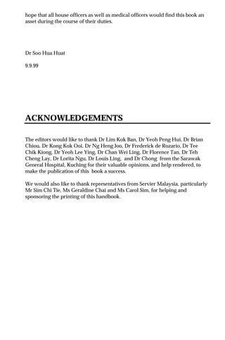 hope that all house officers as well as medical officers would find this book an
asset during the course of their duties.
Dr Soo Hua Huat
9.9.99
ACKNOWLEDGEMENTS
The editors would like to thank Dr Lim Kok Ban, Dr Yeoh Peng Hui, Dr Brian
Chiou, Dr Kong Kok Ooi, Dr Ng Heng Joo, Dr Frederick de Rozario, Dr Tee
Chik Kiong, Dr Yeoh Lee Ying, Dr Chan Wei Ling, Dr Florence Tan, Dr Teh
Cheng Lay, Dr Lorita Ngu, Dr Louis Ling, and Dr Chong from the Sarawak
General Hospital, Kuching for their valuable opinions, and help rendered, to
make the publication of this book a success.
We would also like to thank representatives from Servier Malaysia, particularly
Mr Sim Chi Tie, Ms Geraldine Chai and Ms Carol Sim, for helping and
sponsoring the printing of this handbook.
 