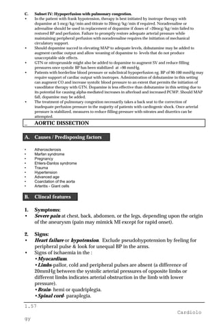 1.57
Cardiolo
gy
C. Subset IV: Hypoperfusion with pulmonary congestion.
• In the patient with frank hypotension, therapy is best initiated by inotrope therapy with
dopamine at 5 mcg/kg/min and titirate to 20mcg/kg/min if required. Noradrenaline or
adrenaline should be used in replacement of dopamine if doses of >20mcg/kg/min failed to
restored BP and perfusion. Failure to promptly restore adequate arterial pressure while
maintaining peripheral perfusion with noradrenaline requires the initiation of mechanical
circulatory support.
• Should dopamine succed in elevating MAP to adequate levels, dobutamine may be added to
augment cardiac output and allow weaning of dopamine to levels that do not produce
unacceptable side effects.
• GTN or nitroprusside might also be added to dopamine to augment SV and reduce filling
pressures once systolic BP has been stabilized at >90 mmHg.
• Patients with borderline blood pressure or subclinical hypoperfusion eg. BP of 90-100 mmHg may
require support of cardiac output with inotropes. Administration of dobutamine in this setting
can augment CO and increase systolic blood pressure to an extent that permits the initiation of
vasodilator therapy with GTN. Dopamine is less effective than dobutamine in this setting due to
its potential for causing alpha-mediated increases in afterload and increased PCWP. Should MAP
fall, dopamine may be added.
• The treatment of pulmonary congestion necessarily takes a back seat to the correction of
inadequate perfusion pressure in the majority of patients with cardiogenic shock. Once arterial
pressure is stabilized, measures to reduce filling pressure with nitrates and diuretics can be
attempted.
_ AORTIC DISSECTION
A. Causes / Predisposing factors
• Atherosclerosis
• Marfan syndrome
• Pregnancy
• Ehlers-Danlos syndrome
• Trauma
• Hypertension
• Advanced age
• Coarctation of the aorta
• Arteritis - Giant cells
B. Clincal features
1. Symptoms:
• Severe pain at chest, back, abdomen, or the legs, depending upon the origin
of the aneurysm (pain may mimick MI except for rapid onset).
2. Signs:
• Heart failure or hypotension. Exclude pseudohypotension by feeling for
peripheral pulse & look for unequal BP in the arms.
• Signs of ischaemia in the :
•Myocardium.
•Limbs-pallor, cold and peripheral pulses are absent (a difference of
20mmHg between the systolic arterial pressures of opposite limbs or
different limbs indicates arterial obstruction in the limb with lower
pressure).
•Brain- hemi or quadriplegia.
•Spinal cord- paraplegia.
 
