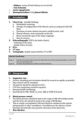 1.58
Cardiolo
gy
•Kidneys- anuria (if both kidneys are involved).
•Gut ischaemia.
• Aortic regurgitation.
• Haemopericardium or left pleural effusion.
C Investigations
1. Chest X-ray - possible findings:
a. Mediastinal widening.
b. Change of configuration of the thoracic aorta as compared with old
films.
c. Extension of aortic shadow beyond a calcified aortic wall.
d. Pleural effusion, most commonly on the left.
e. Blood around the apex of the lung (‘capping’).
f. May be normal.
2. Echocardiography (TEE is the better choice).
- widening of the aorta.
- double lumen of aorta.
3. ECG.
4. CT scan.
5. Aortography -largely superceded by CT & TEE.
Stanford Classification:
Type A: Includes all proximal dissections and distal dissections that extend proximally to nvolve the
arch and ascending aorta.
Type B: All other distal dissections without proximal extension.
D Management:
1. Supportive care:
• Airway, breathing and circulation should be secured as rapidly as possible.
• Pain control with IV morphine.
• All patients should be admitted to ICU.
• CVP line monitoring would be required.
• Intraarterial BP monitoring.
• Send blood for FBC, BUSE, se creat, ABG & GXM (6-8 units).
2. Blood pressure control:
• The blood pressure should be kept in the range of 100-120 mmHg systolic
and the heart rate should be kept in the range of 60-80 bpm.
• This is usually accomplished with beta-blockers combined with sodium
nitroprusside or other vasodilators. Vasodilators in the absence of beta-
blockade theoretically may promote extension of the dissection.
• Beta-blockers:
 