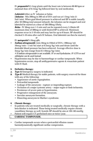 1.59
Cardiolo
gy
IV propanolol 0.5-1mg q5min until the heart rate is between 60-80 bpm or
maximal dose of 0.15mg/kg followed later by oral medication.
or
Labetolol either as IV infusion or bolus
[Infusion - Mix 200mg in 200 ml of D5% and run at 1-2mg/min (1-
2ml/min). When goal blood pressure is achieved and BP is stable (usually
after 50-200mg total amount infused), the infusion can be stopped and oral
labetolol be started at a dose of 100-200mg 12hrly.
Bolus - IV 50mg over 1-5 min and can be repeated every 5-10min till
maximum dose of 300mg or until desired BP is achieved. Maximum
response occur in 5-10 min and may last for up to 6 hours. BP should be
checked 5-10 mins after each IV boluses. Oral labetolol can then be started.]
or
IV metoprolol 5-10mg q6h.
• Sodium nitroprusside: (mix 50mg in 250ml of D5%= 200mcg/ml;
10mcg/min = 3 ml/hr) start at 0.5mcg/kg/min and titrate until the
desirable blood pressure has been achieved. Average effective dose is
3mcg/kg/min (range from 0.5-10mcg/kg/min).
# If sodium nitroprusside is not available, IV or oral hydralazine, IV GTN or oral
nifedepine can be used instead.
• Hypotension may be due to haemorrhage or cardiac tamponade. When
hypotension occurs, stop all antihypertensive agents & resuscitate patient
with IV fluid.
3. Definitive therapy:
a. Type A: Emergency surgery is indicated.
b. Type B: Medical therapy for stable patients, with surgery reserved for those
with any of the following:
• Appearance of aortic regurgitation.
• Pericardial tamponade.
• Leakage of the aneurysm – rupture or impending rupture.
• Occlusion of a major systemic artery – major organ or limb ischaemia.
• Persistence of severe pain or hypertension.
• Progressive enlargement of the aneurysm.
• Saccular aneurysm formation.
• Dissecting aneurysm in Marfan`s syndrome.
4. Chronic therapy:
• In patients who are treated medically or surgically, chronic therapy with a
beta-blocker is indicated. Those being treated medically require chronic
vasodilator therapy as well. Systolic BP should be aim at 130-140 mmHg.
• Patient will require CT performed once or twice/year.
_ CARDIAC TAMPONADE.
• Cardiac tamponade occurs when a pericardial effusion causes
haemodynamically significant cardiac compression.
 