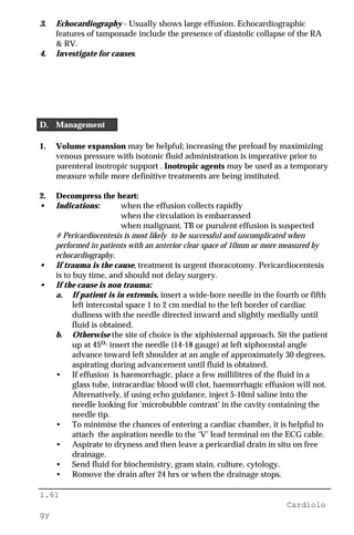 1.61
Cardiolo
gy
3. Echocardiography - Usually shows large effusion. Echocardiographic
features of tamponade include the presence of diastolic collapse of the RA
& RV.
4. Investigate for causes.
D. Management
1. Volume expansion may be helpful; increasing the preload by maximizing
venous pressure with isotonic fluid administration is imperative prior to
parenteral inotropic support . Inotropic agents may be used as a temporary
measure while more definitive treatments are being instituted.
2. Decompress the heart:
• Indications: when the effusion collects rapidly
when the circulation is embarrassed
when malignant, TB or purulent effusion is suspected
# Pericardiocentesis is most likely to be successful and uncomplicated when
performed in patients with an anterior clear space of 10mm or more measured by
echocardiography.
• If trauma is the cause, treatment is urgent thoracotomy. Pericardiocentesis
is to buy time, and should not delay surgery.
• If the cause is non trauma:
a. If patient is in extremis, insert a wide-bore needle in the fourth or fifth
left intercostal space 1 to 2 cm medial to the left border of cardiac
dullness with the needle directed inward and slightly medially until
fluid is obtained.
b. Otherwise the site of choice is the xiphisternal approach. Sit the patient
up at 45o, insert the needle (14-18 gauge) at left xiphocostal angle
advance toward left shoulder at an angle of approximately 30 degrees,
aspirating during advancement until fluid is obtained.
• If effusion is haemorrhagic, place a few millilitres of the fluid in a
glass tube, intracardiac blood will clot, haemorrhagic effusion will not.
Alternatively, if using echo guidance, inject 5-10ml saline into the
needle looking for 'microbubble contrast' in the cavity containing the
needle tip.
• To minimise the chances of entering a cardiac chamber, it is helpful to
attach the aspiration needle to the ‘V’ lead terminal on the ECG cable.
• Aspirate to dryness and then leave a pericardial drain in situ on free
drainage.
• Send fluid for biochemistry, gram stain, culture, cytology.
• Romove the drain after 24 hrs or when the drainage stops.
 