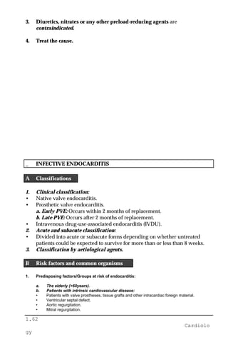 1.62
Cardiolo
gy
3. Diuretics, nitrates or any other preload-reducing agents are
contraindicated.
4. Treat the cause.
_ INFECTIVE ENDOCARDITIS
A Classifications
1. Clinical classification:
• Native valve endocarditis.
• Prosthetic valve endocarditis.
a. Early PVE: Occurs within 2 months of replacement.
b. Late PVE: Occurs after 2 months of replacement.
• Intravenous drug-use-associated endocarditis (IVDU).
2. Acute and subacute classification:
• Divided into acute or subacute forms depending on whether untreated
patients could be expected to survive for more than or less than 8 weeks.
3. Classification by aetiological agents.
B Risk factors and common organisms
1. Predisposing factors/Groups at risk of endocarditis:
a. The elderly (>60years).
b. Patients with intrinsic cardiovascular disease:
• Patients with valve prostheses, tissue grafts and other intracardiac foreign material.
• Ventricular septal defect.
• Aortic regurgitation.
• Mitral regurgitation.
 