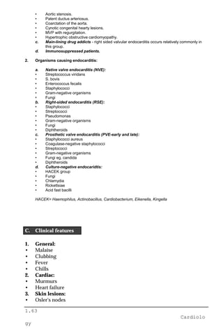 1.63
Cardiolo
gy
• Aortic stenosis.
• Patent ductus arteriosus.
• Coarctation of the aorta.
• Cynotic congenital hearty lesions.
• MVP with regurgitation.
• Hypertrophic obstructive cardiomyopathy.
c. Main-lining drug addicts - right sided valvular endocarditis occurs relatively commonly in
this group.
d. Immunosuppressed patients.
2. Organisms causing endocarditis:
a. Native valve endocarditis (NVE):
• Streptococcus viridans
• S. bovis
• Enterococcus fecalis
• Staphylococci
• Gram-negative organisms
• Fungi
b. Right-sided endocarditis (RSE):
• Staphylococci
• Streptococci
• Pseudomonas
• Gram-negative organisms
• Fungi
• Diphtheroids
c. Prosthetic valve endocarditis (PVE-early and late):
• Staphylococci aureus
• Coagulase-negative staphylococci
• Streptococci
• Gram-negative organisms
• Fungi eg. candida
• Diphtheroids
d. Culture-negative endocaridtis:
• HACEK group
• Fungi
• Chlamydia
• Rickettsiae
• Acid fast bacilli
HACEK= Haemophilus, Actinobacillus, Cardiobacterium, Eikenella, Kingella
C. Clinical features
1. General:
• Malaise
• Clubbing
• Fever
• Chills
2. Cardiac:
• Murmurs
• Heart failure
3. Skin lesions:
• Osler's nodes
 