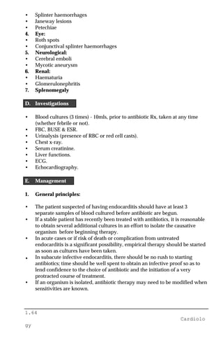 1.64
Cardiolo
gy
• Splinter haemorrhages
• Janeway lesions
• Petechiae
4. Eye:
• Roth spots
• Conjunctival splinter haemorrhages
5. Neurological:
• Cerebral emboli
• Mycotic aneurysm
6. Renal:
• Haematuria
• Glomerulonephritis
7. Splenomegaly
D. Investigations
• Blood cultures (3 times) - 10mls, prior to antibiotic Rx, taken at any time
(whether febrile or not).
• FBC, BUSE & ESR.
• Urinalysis (presence of RBC or red cell casts).
• Chest x-ray.
• Serum creatinine.
• Liver functions.
• ECG.
• Echocardiography.
E. Management
1. General principles:
• The patient suspected of having endocarditis should have at least 3
separate samples of blood cultured before antibiotic are begun.
• If a stable patient has recently been treated with antibiotics, it is reasonable
to obtain several additional cultures in an effort to isolate the causative
organism before beginning therapy.
• In acute cases or if risk of death or complication from untreated
endocarditis is a significant possibility, empirical therapy should be started
as soon as cultures have been taken.
• In subacute infective endocarditis, there should be no rush to starting
antibiotics; time should be well spent to obtain an infective proof so as to
lend confidence to the choice of antibiotic and the initiation of a very
protracted course of treatment.
• If an organism is isolated, antibiotic therapy may need to be modified when
sensitivities are known.
 
