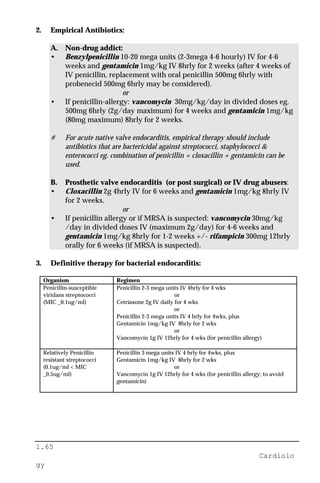 1.65
Cardiolo
gy
2. Empirical Antibiotics:
A. Non-drug addict:
• Benzylpenicillin 10-20 mega units (2-3mega 4-6 hourly) IV for 4-6
weeks and gentamicin 1mg/kg IV 8hrly for 2 weeks (after 4 weeks of
IV penicillin, replacement with oral penicillin 500mg 6hrly with
probenecid 500mg 6hrly may be considered).
or
• If penicillin-allergy: vancomycin 30mg/kg/day in divided doses eg.
500mg 6hrly (2g/day maximum) for 4 weeks and gentamicin 1mg/kg
(80mg maximum) 8hrly for 2 weeks.
# For acute native valve endocarditis, empirical therapy should include
antibiotics that are bactericidal against streptococci, staphylococci &
enterococci eg. combination of penicillin + cloxacillin + gentamicin can be
used.
B. Prosthetic valve endocarditis (or post surgical) or IV drug abusers:
• Cloxacillin 2g 4hrly IV for 6 weeks and gentamicin 1mg/kg 8hrly IV
for 2 weeks.
or
• If penicillin allergy or if MRSA is suspected: vancomycin 30mg/kg
/day in divided doses IV (maximum 2g/day) for 4-6 weeks and
gentamicin 1mg/kg 8hrly for 1-2 weeks +/- rifampicin 300mg 12hrly
orally for 6 weeks (if MRSA is suspected).
3. Definitive therapy for bacterial endocarditis:
Organism Regimen
Penicillin-susceptible
viridans streptococci
(MIC _0.1ug/ml)
Penicillin 2-3 mega units IV 4hrly for 4 wks
or
Cetriaxone 2g IV daily for 4 wks
or
Penicillin 2-3 mega units IV 4 hrly for 4wks, plus
Gentamicin 1mg/kg IV 8hrly for 2 wks
or
Vancomycin 1g IV 12hrly for 4 wks (for penicillin allergy)
Relatively Penicillin
resistant streptococci
(0.1ug/ml < MIC
_0.5ug/ml)
Penicillin 3 mega units IV 4 hrly for 4wks, plus
Gentamicin 1mg/kg IV 8hrly for 2 wks
or
Vancomycin 1g IV 12hrly for 4 wks (for penicillin allergy; to avoid
gentamicin)
 