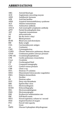 ABBREVIATIONS
ABG Arterial blood gas
ACE Angiotensin converting enzyme
ADH Antidiuretic hormone
AFB Acid-fast bacillus
AIDS Acquired immunodeficiency syndrome
ALT Alanine transaminase
ANA Antinuclear antibody
ANCA Anti-neutrophil cytoplasmic antibody
aPTT Partial thromboplastin time
AST Aspartate transaminase
AV atrioventricular
bd bis die (twice a day)
BP Blood pressure
BUSE Blood urea and electrolytes
BW Body weight
CEA Carcinoembryonic antigen
cm Centimeter
CMV Cytomegalovirus
COPD Chronic obstructive pulmonary disease
CPAP Continuous positive airways pressure
CPK/CK Creatininephosphokinase
CPR Cardio-pulmonary resuscitation
Creat Creatinine
CSF Cerebrospinal fluid
CT Computed tomography
CVP Central venous pressure
CXR Chest x-ray
D5% Dextrose 5% solution
DIVC Disseminated intravascular coagulation
DKA Diabetes ketoacidosis
dl Deciliter
DS Dextrose saline
DVT Deep vein thrombosis
EBV Epstein-Barr virus
ECG Electrocardiogram
ECHO Echocardiography
EEG Electroencephalogram
EMG Electromyography
ESR Erythrocyte sedimentation rate
FBC Full blood counts
FEV1 Forced expiratory volume in 1 second
FIO2 Inspired fraction of oxygen
FVC Forced vital capacity
g Gram
G6PD Glucose 6-phosphate dehydrogenase
 