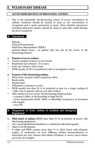 2.1 Pulmonary disease
2. PULMONARY DISEASE
ACUTE EXERCEBATION OF BRONCHIAL ASTHMA
• Due to the potentially life-threatening nature of severe exacerbation of
asthma, treatment should be started as soon as the exacerbation is
recognized and a quick assessment is made. More detailed assessment,
including laboratory studies, should be delayed until after initial therapy
has been completed.
A. Assessment
History .
Clinical Examination.
Peak Flow Measurement ( PEFR ).
Arterial Blood Gases - in patient who has any of the severe or life
threatening features.
1. Features of severe asthma:
• Cannot complete sentence in one breath.
• Respiration (per minute): 25 or more.
• Pulse (per minute): 120 or more.
• PEFR usually 33-50 % of predicted (refer to nomogram) or best.
2. Features of life threatening asthma:
• Silent chest, cyanosis, feeble respiratory effort.
• Bradycardia.
• Hypotension.
• Exhaustion, confusion or coma.
• PEFR usually less than 33 % of predicted or best (or a single reading of
<150L/min or patients who are not able to blow).
• ABG markers of very severe, life threatening atttack include:
- a normal (5-6kPa, or 36-45mmHg) or high PaCO2
- severe hypoxaemia (PaO2 <8kPa or 60mmHg) irrespective of treatment
with oxygen
- a low PH.
B. Mangement of Acute Asthma in Accident and Emergency
Department
1. Mild attack of asthma (PEFR more than 75 %, no features of severe / life
threatening symptoms):
• Give usual inhaled bronchodilator or nebulised with beta2 agonist.
• Observe for 60 minutes .
• If stable and PEFR remains more than 75 %, allow home with adequate
supply of medication (at least 1000mcg inhaled beclomethasone or
equavalent per day). Ensure that inhaler technique is correct and a follow
up review is arranged.
 