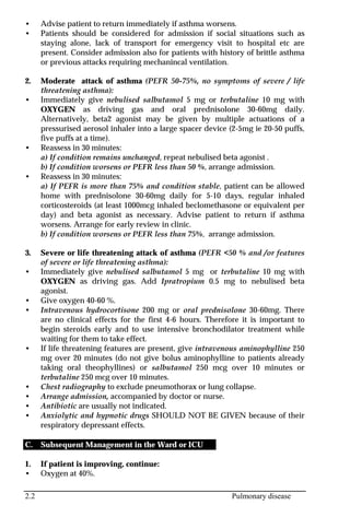2.2 Pulmonary disease
• Advise patient to return immediately if asthma worsens.
• Patients should be considered for admission if social situations such as
staying alone, lack of transport for emergency visit to hospital etc are
present. Consider admission also for patients with history of brittle asthma
or previous attacks requiring mechanincal ventilation.
2. Moderate attack of asthma (PEFR 50-75%, no symptoms of severe / life
threatening asthma):
• Immediately give nebulised salbutamol 5 mg or terbutaline 10 mg with
OXYGEN as driving gas and oral prednisolone 30-60mg daily.
Alternatively, beta2 agonist may be given by multiple actuations of a
pressurised aerosol inhaler into a large spacer device (2-5mg ie 20-50 puffs,
five puffs at a time).
• Reassess in 30 minutes:
a) If condition remains unchanged, repeat nebulised beta agonist .
b) If condition worsens or PEFR less than 50 %, arrange admission.
• Reassess in 30 minutes:
a) If PEFR is more than 75% and condition stable, patient can be allowed
home with prednisolone 30-60mg daily for 5-10 days, regular inhaled
corticosteroids (at least 1000mcg inhaled beclomethasone or equivalent per
day) and beta agonist as necessary. Advise patient to return if asthma
worsens. Arrange for early review in clinic.
b) If condition worsens or PEFR less than 75%, arrange admission.
3. Severe or life threatening attack of asthma (PEFR <50 % and /or features
of severe or life threatening asthma):
• Immediately give nebulised salbutamol 5 mg or terbutaline 10 mg with
OXYGEN as driving gas. Add Ipratropium 0.5 mg to nebulised beta
agonist.
• Give oxygen 40-60 %.
• Intravenous hydrocortisone 200 mg or oral prednisolone 30-60mg. There
are no clinical effects for the first 4-6 hours. Therefore it is important to
begin steroids early and to use intensive bronchodilator treatment while
waiting for them to take effect.
• If life threatening features are present, give intravenous aminophylline 250
mg over 20 minutes (do not give bolus aminophylline to patients already
taking oral theophyllines) or salbutamol 250 mcg over 10 minutes or
terbutaline 250 mcg over 10 minutes.
• Chest radiography to exclude pneumothorax or lung collapse.
• Arrange admission, accompanied by doctor or nurse.
• Antibiotic are usually not indicated.
• Anxiolytic and hypnotic drugs SHOULD NOT BE GIVEN because of their
respiratory depressant effects.
C. Subsequent Management in the Ward or ICU
1. If patient is improving, continue:
• Oxygen at 40%.
 