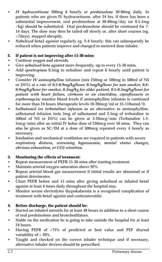 2.3 Pulmonary disease
• IV hydrocortisone 200mg 6 hourly or prednisolone 30-60mg daily. In
patients who are given IV hydrocortisone, after 24 hrs, if there has been a
substantial improvement, oral prednisolone at 30-60mg/day (or 0.5-1mg
/kg) should be substituted. Oral prednosolone should be continued for 7-
14 days. The dose may then be tailed off slowly or, after short courses (eg.
<7days), stopped abruptly.
• Nebulized beta2 agonist regularly eg. 2-4 hourly; this can subsequently be
reduced when patients improve and changed to metered dose inhaler.
2. If patient is not improving after 15-30 mins:
• Continue oxygen and steroids.
• Give nebulised beta agonist more frequently, up to every 15-30 mins.
• Add ipratropium 0.5mg to nebuliser and repeat 6 hourly until patient is
improving.
• Consider IV aminophylline infusion (mix 250mg or 500mg in 500ml of NS
or D5%) at a rate of 0.5-0.9mg/kg/hour; 0.5mg/kg/hour for non smoker, 0.8-
0.9mg/kg/hour for smoker, 0.3mg/kg for older patient, 0.1-0.3mg/kg/hour for
patient with heart failure, cirrhosis or on cimetidine, ciprofloxacin or
erythromycin; monitor blood levels if aminophylline infusion is continued
for more than 24 hours (therapeutic levels 10-20mcg/ml or 55-110umol/l).
• Salbutamol (or terbutaline) infusion as an alternative to aminophylline,
salbutamol infusion (mix 5mg of salbutamol and 2.5mg of terbutaline in
500ml of NS or D5%) can be given at 3-20mcg/min (Terbutaline 1.5-
5mcg/min) after an initial IV bolus dose of 250mcg over 10 mins. They can
also be given as SC/IM at a dose of 500mcg repeated every 4 hourly as
necessary.
• Intubation and mechanical ventilation are required in patients with severe
respiratory distress, worsening hypoxaemia, mental status changes,
obvious exhaustion, or CO2 retention.
3. Monitoring the effects of treatment:
• Repeat measurement of PEFR 15-30 mins after starting treatment.
• Maintain arterial oxygen saturation above 92%.
• Repeat arterial blood gas measurement if initial results are abnormal or if
patient deteriorates.
• Chart PEFR before and 15 mins after giving nebulised or inhaled beta2
agonist at least 4 times daily throughout the hospital stay.
• Monitor serum electrolytes (hypokalaemia is a recognised complication of
treatment with beta2 agonist and corticosteroids).
4. Before discharge, the patient should be:
• Started on inhaled steroids for at least 48 hours in addition to a short course
of oral prednisolone and bronchodilators.
• Stable on the medication he is going to take outside the hospital for at least
24 hours.
• Having PEFR of >75% of predicted or best value and PEF diurnal
variability of < 20%.
• Taught and checked on the correct inhaler technique and if necessary,
alternative inhaler devices should be prescribed.
 