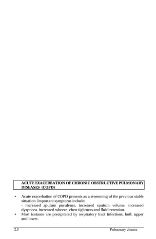 2.5 Pulmonary disease
ACUTE EXACERBATION OF CHRONIC OBSTRUCTIVE PULMONARY
DISEASES (COPD)
• Acute exacerbation of COPD presents as a worsening of the previous stable
situation. Important symptoms include:
- Increased sputum purulence, increased sputum volume, increased
dyspnoea, increased wheeze, chest tightness and fluid retention.
• Most instance are precipitated by respiratory tract infections, both upper
and lower.
 