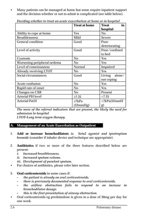 2.6 Pulmonary disease
• Many patients can be managed at home but some require inpatient support
and the decision whether or not to admit is complicated (see table below).
Deciding whether to treat an acute exacerbation at home or in hospital
Treat at home Treat in
hospital
Ability to cope at home Yes No
Breathlessness Mild Severe
General condition Good Poor-
deteriorating
Level of activity Good Poor/confined
to bed
Cyanosis No Yes
Worsening peripheral oedema No Yes
Level of consciousness Normal Impaired
Already receiving LTOT No Yes
Social circumstances Good Living alone/
not coping
Acute confusion No Yes
Rapid rate of onset No Yes
Changes on CXR No Present
Arterial PH level ≥7.35 <7.35
Arterial PaO2 ≥7kPa
(52mmHg)
<7kPa(52mmH
g)
The more of the referral indicators that are present, the likely the need for
admission to hospital
LTOT-Long term oxygen therapy.
A. Management of an Acute Exacerbation as Outpatient
1. Add or increase bronchodilators ie. beta2 agonist and ipratropium
bromide (consider if inhaler device and technique are appropriate).
2. Antibiotics if two or more of the three features described below are
present:
i. Increased breathlessness.
ii. Increased sputum volume.
iii. Development of purulent sputum.
• For choices of antibiotics, please refer later section.
3. Oral corticosteroids in some cases if:
- the patient is already on oral corticosteroids.
- there is previously documented response to oral corticosteroids.
- the airflow obstruction fails to respond to an increase in
bronchodilator dosage.
- this is the first presentation of airway obstruction.
• Oral corticosteroids eg prednisolone is given in a dose of 30mg per day for
one week.
 