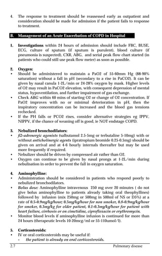 2.7 Pulmonary disease
4. The response to treatment should be reassessed early as outpatient and
consideration should be made for admission if the patient fails to response
to treatment.
B. Management of an Acute Exacerbation of COPD in Hospital
1. Investigations within 24 hours of admission should include FBC, BUSE,
ECG, culture of sputum (if sputum is purulent), blood culture (if
pneumonia is suspected), CXR, ABG, and serial peak flow chart started (in
patients who could still use peak flow meter) as soon as possible.
2. Oxygen:
• Should be administered to maintain a PaO2 of 55-60mm Hg (88-90%
saturation) without a fall in pH (secondary to a rise in PaCO2). It can be
given by nasal canula 1-2L/min or 24-28% oxygen by mask. Higher levels
of O2 may result in PaCO2 elevation, with consequent depression of mental
status, hypoventilation, and further impairment of gas exchange.
• Check ABG within 60 mins of starting O2 or change of O2 concentration. If
PaO2 improves with no or minimal deterioration in pH, then the
inspiratory concentration can be increased and the blood gas tensions
rechecked.
• If the PH falls or PCO2 rises, consider alternative strategies eg IPPV,
NIPPV, if the chance of weaning off is good, ie NOT endstage COPD.
3. Nebulized bronchodilators:
• ß2-adrenergic agonists (salbutamol 2.5-5mg or terbutaline 5-10mg) with or
without anticholinergic agents (ipratropium bromide 0.25-0.5mg) should be
given on arrival and at 4-6 hourly internals thereafter but may be used
more frequently if required.
• Nebulizer should be driven by compressed air rather than O2.
• Oxygen can continue to be given by nasal prongs at 1-2L/min during
nebulisation in order to prevent the fall in oxygen saturation.
4. Aminophylline:
• Administration should be considered in patients who respond poorly to
nebulized bronchodilators.
• Bolus dose: Aminophylline intravenous 250 mg over 20 minutes ( do not
give bolus aminophylline to patients already taking oral theophyllines)
followed by infusion (mix 250mg or 500mg in 500ml of NS or D5%) at a
rate of 0.5-0.9mg/kg/hour; 0.5mg/kg/hour for non smoker, 0.8-0.9mg/kg/hour
for smoker, 0.3mg/kg for older patient, 0.1-0.3mg/kg/hour for patient with
heart failure, cirrhosis or on cimetidine, ciprofloxacin or erythromycin.
• Monitor blood levels if aminophylline infusion is continued for more than
24 hours (therapeutic levels 10-20mcg/ml or 55-110umol/l).
5. Corticosteroids:
• IV or oral corticosteroids may be useful if:
- the patient is already on oral corticosteroids.
 