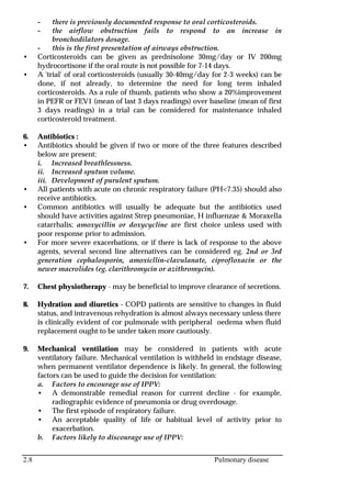 2.8 Pulmonary disease
- there is previously documented response to oral corticosteroids.
- the airflow obstruction fails to respond to an increase in
bronchodilators dosage.
- this is the first presentation of airways obstruction.
• Corticosteroids can be given as prednisolone 30mg/day or IV 200mg
hydrocortisone if the oral route is not possible for 7-14 days.
• A 'trial' of oral corticosteroids (usually 30-40mg/day for 2-3 weeks) can be
done, if not already, to determine the need for long term inhaled
corticosteroids. As a rule of thumb, patients who show a 20%improvement
in PEFR or FEV1 (mean of last 3 days readings) over baseline (mean of first
3 days readings) in a trial can be considered for maintenance inhaled
corticosteroid treatment.
6. Antibiotics :
• Antibiotics should be given if two or more of the three features described
below are present:
i. Increased breathlessness.
ii. Increased sputum volume.
iii. Development of purulent sputum.
• All patients with acute on chronic respiratory failure (PH<7.35) should also
receive antibiotics.
• Common antibiotics will usually be adequate but the antibiotics used
should have activities against Strep pneumoniae, H influenzae & Moraxella
catarrhalis; amoxycillin or doxycycline are first choice unless used with
poor response prior to admission.
• For more severe exacerbations, or if there is lack of response to the above
agents, several second line alternatives can be considered eg. 2nd or 3rd
generation cephalosporin, amoxicllin-clavulanate, ciprofloxacin or the
newer macrolides (eg. clarithromycin or azithromycin).
7. Chest physiotherapy - may be beneficial to improve clearance of secretions.
8. Hydration and diuretics - COPD patients are sensitive to changes in fluid
status, and intravenous rehydration is almost always necessary unless there
is clinically evident of cor pulmonale with peripheral oedema when fluid
replacement ought to be under taken more cautiously.
9. Mechanical ventilation may be considered in patients with acute
ventilatory failure. Mechanical ventilation is withheld in endstage disease,
when permanent ventilator dependence is likely. In general, the following
factors can be used to guide the decision for ventilation:
a. Factors to encourage use of IPPV:
• A demonstrable remedial reason for current decline - for example,
radiographic evidence of pneumonia or drug overdosage.
• The first episode of respiratory failure.
• An acceptable quality of life or habitual level of activity prior to
exacerbation.
b. Factors likely to discourage use of IPPV:
 
