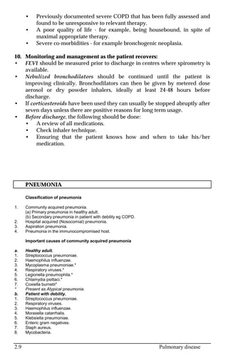 2.9 Pulmonary disease
• Previously documented severe COPD that has been fully assessed and
found to be unresponsive to relevant therapy.
• A poor quality of life - for example, being housebound, in spite of
maximal appropriate therapy.
• Severe co-morbidities - for example bronchogenic neoplasia.
10. Monitoring and management as the patient recovers:
• FEV1 should be measured prior to discharge in centres where spirometry is
available.
• Nebulized bronchodilators should be continued until the patient is
improving clinically. Bronchodilators can then be given by metered dose
aerosol or dry powder inhalers, ideally at least 24-48 hours before
discharge.
• If corticosteroids have been used they can usually be stopped abruptly after
seven days unless there are positive reasons for long term usage.
• Before discharge, the following should be done:
• A review of all medications.
• Check inhaler technique.
• Ensuring that the patient knows how and when to take his/her
medication.
PNEUMONIA
Classification of pneumonia
1. Community acquired pneumonia.
(a) Primary pneumonia in healthy adult.
(b) Secondary pneumonia in patient with debility eg COPD.
2. Hospital acquired (Nosocomial) pneumonia.
3. Aspiration pneumonia.
4. Pneumonia in the immunocompromised host.
Important causes of community acquired pneumonia
a. Healthy adult.
1. Streptococcus pneumoniae.
2. Haemophilus influenzae.
3. Mycoplasma pneumoniae.*
4. Respiratory viruses.*
5. Legionella pneumophila.*
6. Chlamydia psittaci.*
7. Coxiella burnetii*
* Present as Atypical pneumonia.
b. Patient with debility.
1. Streptococcus pneumoniae.
2. Respiratory viruses.
3. Haemophilus influenzae.
4. Moraxella catarrhalis.
5. Klebsiella pneumoniae.
6. Enteric gram negatives.
7. Staph aureus.
8. Mycobacteria.
 