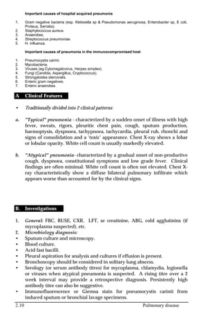 2.10 Pulmonary disease
Important causes of hospital acquired pneumonia
1. Gram negative bacteria (esp. Klebsiella sp & Pseudomonas aeruginosa, Enterobacter sp, E coli,
Proteus, Serratia).
2. Staphylococcus aureus.
3. Anaerobes.
4. Streptococcus pneumoniae.
5. H. influenza.
Important causes of pneumonia in the immunocompromised host
1. Pneumocystis carinii.
2. Mycobacteria.
3. Viruses (eg.Cytomegalovirus, Herpes simplex).
4. Fungi (Candida, Aspergillus, Cryptococcus).
5. Strongyloides stercoralis.
6. Enteric gram negatives.
7. Enteric anaerobes.
A Clinical Features
• Traditionally divided into 2 clinical patterns:
a. ”Typical” pneumonia - characterized by a sudden onset of illness with high
fever, sweats, rigors, pleuritic chest pain, cough, sputum production,
haemoptysis, dyspnoea, tachypnoea, tachycardia, pleural rub, rhonchi and
signs of consolidation and a ‘toxic’ appearance. Chest X-ray shows a lobar
or lobular opacity. White cell count is usually markedly elevated.
b. ”Atypical” pneumonia- characterized by a gradual onset of non-productive
cough, dyspnoea, constitutional symptoms and low grade fever. Clinical
findings are often minimal. White cell count is often not elevated. Chest X-
ray characteristically show a diffuse bilateral pulmonary infiltrate which
appears worse than accounted for by the clinical signs.
B. Investigations
1. General: FBC, BUSE, CXR, LFT, se creatinine, ABG, cold agglutinins (if
mycoplasma suspected), etc.
2. Microbiology diagnosis:
• Sputum culture and microscopy.
• Blood culture.
• Acid fast bacilli.
• Pleural aspiration for analysis and cultures if effusion is present.
• Bronchoscopy should be considered in solitary lung abscess.
• Serology (or serum antibody titres) for mycoplasma, chlamydia, legionella
or viruses when atypical pneumonia is suspected. A rising titre over a 2
week interval may provide a retrospective diagnosis. Persistently high
antibody titre can also be suggestive.
• Immunofluorescence or Giemsa stain for pneumocystis carinii from
induced sputum or bronchial lavage specimens.
 