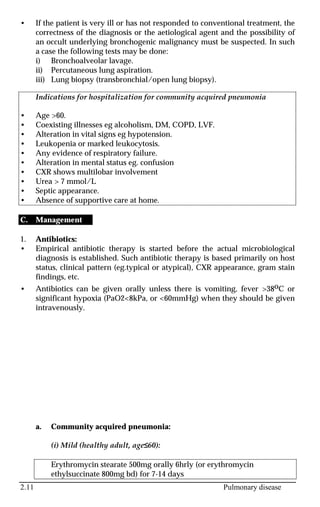 2.11 Pulmonary disease
• If the patient is very ill or has not responded to conventional treatment, the
correctness of the diagnosis or the aetiological agent and the possibility of
an occult underlying bronchogenic malignancy must be suspected. In such
a case the following tests may be done:
i) Bronchoalveolar lavage.
ii) Percutaneous lung aspiration.
iii) Lung biopsy (transbronchial/open lung biopsy).
Indications for hospitalization for community acquired pneumonia
• Age >60.
• Coexisting illnesses eg alcoholism, DM, COPD, LVF.
• Alteration in vital signs eg hypotension.
• Leukopenia or marked leukocytosis.
• Any evidence of respiratory failure.
• Alteration in mental status eg. confusion
• CXR shows multilobar involvement
• Urea > 7 mmol/L
• Septic appearance.
• Absence of supportive care at home.
C. Management
1. Antibiotics:
• Empirical antibiotic therapy is started before the actual microbiological
diagnosis is established. Such antibiotic therapy is based primarily on host
status, clinical pattern (eg.typical or atypical), CXR appearance, gram stain
findings, etc.
• Antibiotics can be given orally unless there is vomiting, fever >38oC or
significant hypoxia (PaO2<8kPa, or <60mmHg) when they should be given
intravenously.
a. Community acquired pneumonia:
(i) Mild (healthy adult, age≤60):
Erythromycin stearate 500mg orally 6hrly (or erythromycin
ethylsuccinate 800mg bd) for 7-14 days
 