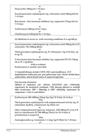 2.12 Pulmonary disease
or
Doxycycline 100mg for 7-14 days
or
Second generation cephalosporin (eg. cefuroxime axetil 500mg bd) for
7-14 days
or
Beta-lactam - beta-lactamase inhibitors (eg. augmentin 375mg tds) for
7-14 days
or
Azithromycin 500mg od for 3 days
or
Clarithromycin 250mg bd for 7-14 days
(ii) Moderate to severe or with coexisting conditions # or age>60 yr:
Second generation cephalosporin (eg. cefuroxime axetil 500mg bd or IV
cefuroxime 750-1500mg 8hrly)
or
Third generation cephalosporin (eg. IV ceftriaxone 1-2g 12-24 hrly, up
to 4g/d)
or
A beta-lactam-beta-lactamase inhibitor (eg. augmentin PO 375-750mg
tds or IV 1.2g 8hrly)
with or without
Erythromicin or another macrolide
# Comorbid illnesses include COPD, DM, renal insufficiency, CCF,
hospitalization within past year, post-splenectomy state, chronic alcohol abuse,
malnutrition, altered mental status & suspected aspiration.
(iii) Severely ill patient:
(defined as respiratory rate >30/min, PaO2/FIO2 ratio <250mmHg,
requirement for mechanical ventilation, CXR showing bilateral or multiple
lobar involvement, SBP < 90mmHg or DBP <60mmHg, requirement for
vasopressors >4 hrs or renal failure).
Erythromycin 500-1000mg (50mg/kg/day) IV 6 hrly 10-14 days
Plus
Third-generation cephalosporin with antipseudomonal activity (eg. IV
ceftazidime 2g 8hrly, cefoperazone 2g 12hrly etc)
or
Other antipseudomonal agent eg. imipenem (250-500mg IV every 6-8
hrly) or ciprofloxacin (IV 200-400mg 12hrly) for 10-14 days if
pseudomonas is suspected
Plus
Aminoglycosides eg. Gentamicin 1-1.5mg/kg IV 8hrly for 7-10 days
+/-
 