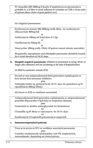 2.13 Pulmonary disease
IV cloxacillin 500-1000mg 6 hourly if staphylococcus pneumonia is
probable ie a) if there is recent influenza b) cavitation on CXR c) Gram-stain
of sputum shows cluster of gram positive cocci.
(iv) Atypical pneumonias:
Erythromycin stearate 500-1000mg orally 6hrly (or erythromycin
ethysuccinate 800mg bd)
or
Azithromycin 500mg od (total dose of 1.5g)
or
Clarithromycin 250mg bd
or
Doxycycline 100mg orally 12hrly (if patient cannot tolerate macrolide).
#Legionella, mycoplasma and chlamydia pneumonia should be treated
for a total duration of 14-21 days.
b. Hospital acquired pneumonia (Defined as pneumonia occuring 48 hrs or
longer after admission and not incubating at the time of hospitalization):
(i) Mild to moderate outside ICU:
Second or non-antipseudomonal third generation cephalosporin or
beta-lactam-beta lactamase inhibitors
plus
Aminoglycosides eg. gentamicin for 10-14 days (or quinolones eg IV
ciprofloxacin 200mg 12hrly)
(ii) Severe or ICU or ventilator associated:
Antipseudomonal third generation cephalosporin or antipseudomonal
penicillin (Piperacillin 3-4g 6 hrly) or imipenem-cilastatin
plus
Gentamicin or another aminoglycoside (or Quinolones)
+/-
Cloxacillin 1g IV 6hrly or vancomycin for 10-14 days
+/-
Erythromycin if Legionella pneumonia is suspected.
c. Immunocompromised patients:
Treat as in severe or ICU or ventilator associated pneumonia
plus
Consider cotrimoxazole/pentamidine, anti-TB, amphotericin,
metronidazole, depending on clinical picture.
 