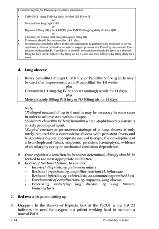 2.14 Pulmonary disease
Treatment regime for Pneumocystis carinii pneumonia
• TMP/SMX 15mg TMP/kg daily divided QID PO or IV
or
Pentamidine 4mg/kg OD IV
or
Dapsone 100mg OD (check G6PD) plus TMP 15-20mg/kg daily divided QID
or
Clindamycin 450mg QID plus primaquine 30mg OD
• Treatment should be continued for 14-21 days.
• Prednisolone should be added to the initial treatment in patients with moderate to severe
respiratory distress defined by an arterial oxygen pressure of <75mmHg on room air. Even
patients with milder PCP are likely to benefit - prednisolone should be given at a dose of
40mg bd for 1 week, followed by 40mg od for 1 week and then followed by 20mg daily for 1
week.
d. Lung abscess:
Benzylpenicillin 1-2 mega U IV 6 hrly (or Penicillin V 0.5-1g 6hrly may
be used after improvement with IV penicillin) for 4-6 weeks
plus
Gentamicin 1-1.5mg/kg IV or another aminoglycoside for 14 days
plus
Metronidazole 500mg IV 8 hrly or PO 400mg tds for 14 days
Note:
*Prolonged treatment of up to 4 months may be necessary in some cases
in order to achieve cure without relapse.
*Substitute cloxacillin for benzylpenicillin where staphylococcus aureus is
a likely aetiological agent.
*Surgical resection or percutaneous drainage of a lung abscess is only
rarely required for a nonresolving abscess with persistent fevers and
leukocytosis despite appropriate medical therapy, the development of
a bronchopleural fistula, empyema, persistent haemoptysis, evidence
of an enlarging cavity or mechanical ventilation dependence.
# Once organism’s sensitivities have been determined, therapy should be
revised to the most appropriate antibiotics.
# In case of treatment failure, to consider:
- Incorrect diagnosis, eg. pulmonary infarct
- Resistant organisms, eg. ampicillin-resistant H. influenzae
- Resistant infection, eg. tuberculosis, an immunocompromised host
- Development of complications, eg. empyema, lung abscess
- Preexisting underlying lung disease, eg. lung tumour,
bronchiectasis
2. Bed rest with patient sitting up.
3. Oxygen - In the absence of hypoxia, look at the PaCO2: a low PaCO2
indicates the need for oxygen in a patient working hard to maintain a
normal PaO2.
 