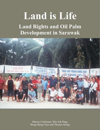 Land is Life
Land Rights and Oil Palm
Development in Sarawak




     Marcus Colchester, Wee Aik Pang,
    Wong Meng Chuo and Thomas Jalong
 