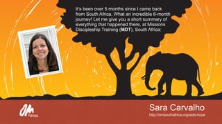 Sara Carvalho
http://omsouthafrica.org/aids-hope
It’s been over 5 months since I came back
from South Africa. What an incredible 6-month
journey! Let me give you a short summary of
everything that happened there, at Missions
Discipleship Training (MDT), South Africa:
 