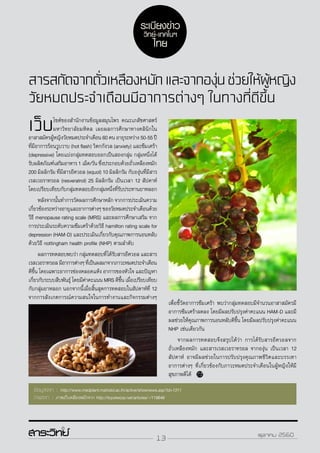 13 ตุลาคม 2560
สารสกัดจากถั่วเหลืองหมักและจากองุ่นช่วยให้ผู้หญิง
วัยหมดประจำ�เดือนมีอาการต่างๆ ในทางที่ดีขึ้น
เว็บไซต์ของสำ�นักงานข้อมูลสมุนไพร คณะเภสัชศาสตร์
มหาวิทยาลัยมหิดล เผยผลการศึกษาทางคลินิกใน
อาสาสมัครผู้หญิงวัยหมดประจำ�เดือน 60 คน อายุระหว่าง 50-55 ปี
ที่มีอาการร้อนวูบวาบ (hot flash) วิตกกังวล (anxiety) และซึมเศร้า
(depressive) โดยแบ่งกลุ่มทดสอบออกเป็นสองกลุ่ม กลุ่มหนึ่งได้
รับผลิตภัณฑ์เสริมอาหาร 1 เม็ด/วัน ซึ่งประกอบด้วยถั่วเหลืองหมัก
200 มิลลิกรัม ที่มีสารอีควอล (equol) 10 มิลลิกรัม กับองุ่นที่มีสาร
เรสเวอราทรอล (resveratrol) 25 มิลลิกรัม เป็นเวลา 12 สัปดาห์
โดยเปรียบเทียบกับกลุ่มทดสอบอีกกลุ่มหนึ่งที่รับประทานยาหลอก
	 หลังจากนั้นทำ�การวัดผลการศึกษาหลัก จากการประเมินความ
เกี่ยวข้องระหว่างอายุและอาการต่างๆ ของวัยหมดประจำ�เดือนด้วย
วีธี menopause rating scale (MRS) และผลการศึกษาเสริม จาก
การประเมินระดับความซึมเศร้าด้วยวิธี hamilton rating scale for
depression (HAM-D) และประเมินเกี่ยวกับคุณภาพการนอนหลับ
ด้วยวิธี nottingham health profile (NHP) ตามลำ�ดับ
	 ผลการทดสอบพบว่า กลุ่มทดสอบที่ได้รับสารอีควอล และสาร
เรสเวอราทรอลมีอาการต่างๆที่เป็นผลมาจากภาวะหมดประจำ�เดือน
ดีขึ้น โดยเฉพาะอาการช่องคลอดแห้ง อาการของหัวใจ และปัญหา
เกี่ยวกับระบบสืบพันธุ์ โดยมีค่าคะแนน MRS ดีขึ้น เมื่อเปรียบเทียบ
กับกลุ่มยาหลอก นอกจากนี้เมื่อสิ้นสุดการทดสอบในสัปดาห์ที่ 12
จากการสังเกตการณ์ความสนใจในการทำ�งานและกิจกรรมต่างๆ
ข้อมูลจาก : http://www.medplant.mahidol.ac.th/active/shownews.asp?id=1311
ภาพจาก : ภาพถั่วเหลืองหมักจาก http://toyokeizai.net/articles/-/119646
เพื่อชี้วัดอาการซึมเศร้า พบว่ากลุ่มทดสอบมีจำ�นวนอาสาสมัครมี
อาการซึมเศร้าลดลง โดยมีผลปรับปรุงค่าคะแนน HAM-D และมี
ผลช่วยให้คุณภาพการนอนหลับดีขึ้น โดยมีผลปรับปรุงค่าคะแนน
NHP เช่นเดียวกัน
	 จากผลการทดสอบจึงสรุปได้ว่า การได้รับสารอีควอลจาก
ถั่วเหลืองหมัก และสารเรสเวอราทรอล จากองุ่น เป็นเวลา 12
สัปดาห์ อาจมีผลช่วยในการปรับปรุงคุณภาพชีวิตและบรรเทา
อาการต่างๆ ที่เกี่ยวข้องกับภาวะหมดประจำ�เดือนในผู้หญิงให้มี
สุขภาพดีได้
ระเบียงข่าว
วิทย์-เทคโนฯ
ไทย
13 ตุลาคม 2560
 