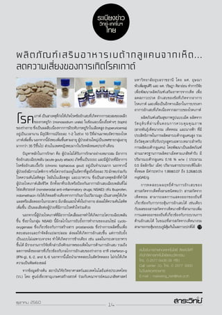 14ตุลาคม 2560
ผลิตภัณฑ์เสริมอาหารเบต้ากลูแคนจากเห็ด...
ลดความเสี่ยงของการเกิดโรคเกาต์
โรคเกาต์เป็นสาเหตุที่ก่อให้เกิดโรคข้ออักเสบที่เกิดจากการสะสมของผลึก
ของกรดยูริก (monosodium urate) ในข้อและเนื้อเยื่อต่างๆ (tophi)
ของร่างกาย ซึ่งเป็นผลสืบเนื่องจากการมีระดับกรดยูริกในเลือดสูง (hyperuricemia)
อยู่เป็นเวลานาน มีอุบัติการณ์ร้อยละ 1-2 ในช่วง 10 ปีที่ผ่านมาพบอัตราของโรค
เกาต์เพิ่มขึ้น นอกจากนี้ยังพบเพิ่มขึ้นตามอายุ ผู้ป่วยส่วนใหญ่เป็นเพศชายกลุ่มอายุ
มากกว่า 35 ปีขึ้นไป ส่วนในเพศหญิงพบมากในวัยหลังหมดประจำ�เดือน
	 ปัญหาหลักในการรักษา คือ ผู้ป่วยไม่ได้รับการรักษาอย่างเหมาะสม มีอาการ
ข้ออักเสบเฉียบพลัน (acute gouty attack) เกิดขึ้นเป็นระยะ และมีผู้ป่วยที่มีอาการ
โรคข้ออักเสบเรื้อรัง (chronic tophacous gout) อยู่เป็นจำ�นวนมาก นอกจากนี้
ผู้ป่วยยังมีภาวะไตพิการ หรือไตวายร่วมอยู่ในอัตราที่สูงถึงร้อยละ 70 มักพบร่วมกับ
โรคความดันโลหิตสูง ไขมันในเลือดสูง และเบาหวาน ซึ่งเป็นสาเหตุหลักที่ทำ�ให้
ผู้ป่วยโรคเกาต์เสียชีวิต อีกทั้งยาที่ระงับหรือป้องกันอาการอักเสบเฉียบพลันที่ไม่
ใช่สเตียรอยด์ (nonsteroidal anti-inflammatory drugs; NSAID) เช่น Ibuprofen,
indomethacin ก่อให้เกิดผลข้างเคียงจากการกินยาในปริมาณสูง เป็นสาเหตุให้เกิด
แผลหรือเลือดออกในกระเพาะ มีเกลือและน้ำ�คั่งในร่างกาย ส่งผลให้ความดันโลหิต
เพิ่มขึ้น เป็นผลเสียต่อผู้ป่วยที่มีภาวะโรคหัวใจร่วมด้วย
	นอกจากนี้ผู้ป่วยโรคเกาต์ที่มีอาการไตเสื่อมอาจทำ�ให้เกิดภาวะไตวายเฉียบพลัน
ขึ้น ซึ่งยาในกลุ่ม NSAID นี้มีกลไกในการยับยั้งการทำ�งานของเอนไซม์ cyclo-
oxygenase ซึ่งเกี่ยวข้องกับการสร้างสาร prostanoids ซึ่งร่างกายผลิตขึ้นเพื่อ
ตอบสนองและกำ�จัดสิ่งแปลกปลอม ส่งผลให้เกิดการอักเสบขึ้น แต่การยับยั้ง
เป็นแบบไม่เฉพาะเจาะจง ทำ�ให้เกิดอาการข้างเคียง เช่น แผลในกระเพาะอาหาร
ขึ้นได้ มีรายงานการวิจัยที่กล่าวถึงศักยภาพของเห็ดในการต้านการอักเสบ รวมถึง
ลดการหลั่งของสารที่เกี่ยวข้องกับกลไกการอักเสบของร่างกาย อาทิ interferon-g
(IFN-g), IL-2, and IL-6 นอกจากนี้เมื่อนำ�มาทดสอบในสัตว์ทดลอง ไม่ก่อให้เกิด
ความเป็นพิษต่อเซลล์
	 จากข้อมูลข้างต้น สถาบันวิจัยวิทยาศาสตร์และเทคโนโลยีแห่งประเทศไทย
(วว.) โดย ศูนย์เชี่ยวชาญเกษตรสร้างสรรค์ ร่วมกับคณาจารย์คณะเภสัชศาสตร์
มหาวิทยาลัยอุบลราชธานี โดย ผศ. อุษณา
พัวเพิ่มพูนศิริ และ ผศ. วริษฎา ศิลาอ่อน ทำ�การวิจัย
เพื่อพัฒนาผลิตภัณฑ์เสริมอาหารจากเห็ด เพื่อ
ลดสภาวะปวด อักเสบของข้อที่เกิดจากอาการ
โรคเกาต์ และเพื่อเป็นอีกทางเลือกในการบรรเทา
อาการอักเสบที่เกิดเนื่องจากสภาวะของโรคเกาต์
	 ผลิตภัณฑ์เสริมสุขภาพรูปแบบเม็ด ผลิตจาก
วัตถุดิบที่ผ่านขั้นตอนการควบคุมคุณภาพ
(สายพันธุ์เห็ดนางรม เห็ดหอม และนางฟ้า ที่มี
ประสิทธิภาพในการผลิตสารเบต้ากลูแคนสูง รวม
ถึงวัสดุเพาะที่ปรับปรุงสูตรเฉพาะเหมาะสำ�หรับ
การผลิตเบต้ากลูแคน) โดยพัฒนาเป็นผลิตภัณฑ์
ผ่านมาตรฐานการผลิตยาเม็ดตามเภสัชตำ�รับ มี
ปริมาณเบต้ากลูแคน 0.16 % w/w ( ประมาณ
0.5 มิลลิกรัม/ เม็ด) ปริมาณสารประกอบฟีโนลิก
ทั้งหมด มีค่าระหว่าง 1.99±0.07 ถึง 3.26±0.05
mgGAE/g
	การทดสอบผลฤทธิ์ต้านการอักเสบของ
สารสกัดจากเห็ดทั้งสามชนิดพบว่า สารสกัดจาก
เห็ดหอม สามารถลดการแสดงออกของยีนที่
เกี่ยวข้องกับการกระตุ้นการอักเสบได้ เช่นเดียว
กับผลของสารสกัดจากเห็ดนางฟ้าที่สามารถเพิ่ม
การแสดงออกของยีนที่เกี่ยวข้องกับกระบวนการ
ต้านอักเสบได้ ในขณะที่สารสกัดจากเห็ดนางรม
สามารถกระตุ้นระบบภูมิคุ้มกันในสภาวะปกติได้
สนใจรับการถ่ายทอดเทคโนโลยี ติดต่อได้ที่
สำ�นักจัดการเทคโนโลยีและนวัตกรรม
โทร. 0-2577-9436-38 หรือ
Call center วว. โทร. 0 2577 9300
ในวันและเวลาราชการ
E-mail : marketing_tistr@tistr.or.th
ระเบียงข่าว
วิทย์-เทคโนฯ
ไทย
14ตุลาคม 2560
 