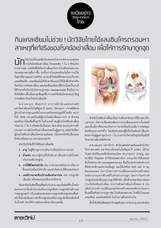 15 ตุลาคม 2560
กินแคลเซียมไม่ช่วย ! นักวิจัยไทยใช้แสงซินโครตรอนหา
สาเหตุที่แท้จริงของโรคข้อเข่าเสื่อมเพื่อให้การรักษาถูกจุด
นักวิจัยไทยใช้แสงซินโครตรอนวิเคราะห์หาสาเหตุของ
การเกิดโรคข้อเข่าเสื่อม โรคยอดฮิต 1 ใน 3 ที่คนไทย
ป่วยมากสุด ผลวิจัยชี้ชัดข้อเข่าเสื่อมเกิดจากโปรตีนคอลลาเจน
น้อยลงตามอายุที่มากขึ้น ฉะนั้นการกินแคลเซียมไม่ใช่การแก้ไข
ปัญหาที่ตรงจุดอย่างแท้จริง ความเข้าใจผิดที่มักพบบ่อยเกี่ยวกับ
แคลเซียมคือ แคลเซียมไม่ได้เป็นยาที่แนะนำ�ให้ใช้เพื่อรักษาหรือ
ป้องกันภาวะข้อเข่าเสื่อม แต่แคลเซียมเป็นยาที่มีประโยชน์ในกรณี
ใช้รักษาหรือป้องกันโรคกระดูกพรุน (osteoporosis) ซึ่งเป็นภาวะ
ที่เกิดได้มากขึ้นเมื่ออายุเพิ่มสูงขึ้น จากผลวิจัยซินโครตรอนนำ�ไปสู่
การผลิตยารักษาโรคเข่าเสื่อมได้
	 พ.ท.นพ.บุระ สินธุภากร อาจารย์สำ�นักแพทยศาสตร์
มหาวิทยาลัยเทคโนโลยีสุรนารี (มทส.) เปิดเผยว่า จากสถิติของ
ผู้ป่วยโรคกระดูกและข้อในประเทศไทยของมูลนิธิโรคข้อ พบว่า
ในปี 2549 ประเทศไทยมีผู้ป่วยโรคข้อเสื่อมมากกว่า 6 ล้านคน
และมีแนวโน้มเพิ่มขึ้นทุกปี ในจำ�นวนนี้ พบผู้ป่วยโรคข้อเข่าเสื่อม
ประมาณ 1 ใน 3 หรือคิดเป็นร้อยละ 34.5-45.6 ของประชากรทั้ง
ประเทศ จากเดิมโรคข้อเข่าเสื่อมจะพบในผู้สูงอายุ แต่ทุกวันนี้พบ
ผู้ป่วยโรคข้อเข่าเสื่อมในคนอายุน้อยลง เนื่องจากปัจจัยเสี่ยงและ
ปัจจัยเสริมหลายๆ อย่างประกอบกัน
	สำ�หรับปัจจัยที่ทำ�ให้ข้อเข่าเสื่อมคือ
1.	อายุ ในผู้ที่อายุมากจะเป็นการเสื่อมไปตามกาลเวลา
2.	น้ำ�หนัก พบว่าผู้ป่วยที่เป็นข้อเข่าเสื่อมมักจะมีน้ำ�หนัก
เกินเกณฑ์มาตรฐาน
3.	การใช้ชีวิตประจำ�วัน เช่น การยกของหนักมากๆ หรือการ
ขึ้นลงบันไดโดยไม่จำ�เป็น และท่านั่งต่างๆ ที่ต้องงอเข่ามาก
4.	เคยมีการบาดเจ็บบริเวณข้อเข่ามาก่อน เช่น กระดูกหัก
เส้นเอ็น หรือหมอนรองข้องเข่าฉีกขาด
	 ข้อเข่าถือเป็นข้อที่ใหญ่ที่สุดในร่างกายและเป็นข้อที่รับน้ำ�หนัก
ของร่างกาย ข้อเข่าประกอบด้วยกระดูกต้นขา กระดูกหน้าแข้ง และ
กระดูกลูกสะบ้า บริเวณส่วนปลายของกระดูกจะมีกระดูกอ่อนซึ่งทำ�
หน้าที่เป็นผิวข้อเข่า หน้าที่กระดูกอ่อนหรือกระดูกผิวข้อจะมีหน้าที่
รับน้ำ�หนัก ช่วยให้การขยับของข้อจะเรียบและลื่น
	สำ�หรับโรคข้อเข่าเสื่อมเป็นภาวะข้อเข่าผ่านการใช้งานมาเป็น
เวลานาน เกิดการเสื่อมของข้อจากการเปลี่ยนแปลงภายในเซลล์
และเนื้อเยื่อ หรืออาจะเกิดจากการบาดเจ็บบริเวณข้อ การบิดหมุน
ข้อหรือแรงกระทำ�ซ้ำ�ๆ โดยสัดส่วนของผู้ที่เป็นโรคข้อเข่าเสื่อมจะ
พบมากในผู้สูงอายุมากกว่า 1 ใน 3 อย่างไรก็ตามปัจจุบันยังไม่มีวิธี
รักษาอย่างมีประสิทธิภาพ
	 พ.ท.นพ.บุระ กล่าวอีกว่า สำ�นักแพทย์ศาสตร์และสำ�นักวิชา
วิทยาศสาสตร์ มหาวิทยาลัยเทคโนโลยีสุรนารี (มทส.) ได้ร่วม
กับสถาบันวิจัยแสงซินโครตรอนโดย ดร.กาญจนา ธรรมนู และ
ดร.พินิจ กิจขุนทด นักวิจัยของสถาบันฯ ประยุกต์การใช้เทคนิค
ซินโครตรอน IR-microspectroscopy ซึ่งเป็นแสงย่านอินฟราเรด
ที่มีขนาดเล็กและความเข้มสูง และใช้เทคนิค XAS และ X ray
fluorescence ในการวิเคราะห์การเปลี่ยนแปลงโครงสร้างของ
องค์ประกอบทางชีวเคมีในตัวอย่างกระดูก โดยการวิเคราะห์
กระดูกอ่อนผิวข้อและกระดูกใต้ผิวข้อ เพื่อศึกษาพยาธิสภาพของ
การเกิดโรคข้อเข่าเสื่อม จากการตัวอย่างข้อเข่าทั้งหมด 6 ราย
เพื่อวิเคราะห์การเปลี่ยนแปลงโครงสร้างขององค์ประกอบทาง
ชีวเคมีในตัวอย่างกระดูก เช่น โปรตีนคอลลาเจน โปรติโอไกลแคน
แคลเซียม และฟอสฟอรัส ในช่วงอายุที่แตกต่างกัน
	 ทั้งนี้ทีมวิจัยได้ทดสอบกับกลุ่มตัวอย่าง3ช่วงอายุประกอบด้วย
ระเบียงข่าว
วิทย์-เทคโนฯ
ไทย
15 ตุลาคม 2560
 