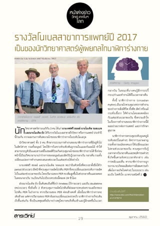 19 ตุลาคม 2560
รางวัลโนเบลสาขาการแพทย์ปี 2017
เป็นของนักวิทยาศาสตร์ผู้เผยกลไกนาฬิการ่างกาย
นักวิทยาศาสตร์ชาวอเมริกัน 3 คน ได้แก่ นายเจฟฟรี ฮอลล์ นายไมเคิล รอสแบช
และนายไมเคิล ยัง ได้รับรางวัลโนเบลสาขาสรีรวิทยา หรือการแพทย์ ประจำ�ปี
นี้ร่วมกัน จากผลงานการค้นพบกลไกของนาฬิการ่างกายในระดับโมเลกุล
	 นักวิทยาศาสตร์ ทั้ง 3 คน ศึกษากระบวนการทำ�งานของนาฬิการ่างกายที่มีอยู่ทั่วไป
ในสัตว์ต่างๆ รวมทั้งมนุษย์ โดยใช้การวิเคราะห์ระดับพันธุกรรมในแมลงวันผลไม้ ทำ�ให้
สามารถระบุตัวยีนและสารเคมีในเซลล์ที่ร่วมกันควบคุมกลไกของนาฬิการ่างกายได้ ซึ่งก่อน
หน้านี้เป็นปริศนามานานว่าร่างกายของมนุษย์และสัตว์รับรู้เวลากลางวัน กลางคืน รวมทั้ง
เปลี่ยนแปลงการทำ�งานตอบสนองต่อเวลาในแต่ละช่วงได้อย่างไร
	 นายเจฟฟรี ฮอลล์ และนายไมเคิล รอสแบช พบว่ายีนตัวหนึ่งที่พวกเขาตั้งชื่อให้ว่า
period (ช่วงเวลา) มีหน้าที่ควบคุมการผลิตโปรตีน PER ซึ่งจะเปลี่ยนแปลงระดับการผลิต
ไปในแต่ละช่วงเวลาของวัน โดยปริมาณของ PER จะเพิ่มสูงขึ้นในช่วงกลางคืนและลดลง
ในตอนกลางวัน วนเวียนกันไปเป็นวงจรเช่นนี้ตลอด 24 ชั่วโมง
	 ส่วนนายไมเคิล ยัง นั้นค้นพบยีนที่ชื่อว่า timeless (ไร้กาลเวลา) และยีน doubletime
(หน่วงเวลา) ซึ่งยีนทั้ง 2 ตัวควบคุมการผลิตโปรตีนที่ส่งผลกระทบต่อความเสถียรของ
โปรตีน PER ในร่างกาย หากปริมาณของ PER ค่อนข้างคงที่ เมื่อนั้นนาฬิการ่างกายจะ
เดินช้าลง แต่หากปริมาณของ PER ผันผวนเปลี่ยนแปลงรวดเร็ว นาฬิการ่างกายก็จะเดิน
เร็วขึ้นเช่นกัน ซึ่งเป็นเหตุผลที่อธิบายว่าเหตุใดบางคนจึงตื่นเช้าและรู้สึกสดชื่นในเวลา
กลางวัน ในขณะที่บางคนรู้สึกกระปรี้
กระเปร่าและทำ�งานได้ดีในเวลากลางคืน
	 ทั้งนี้ นาฬิการ่างกาย (circadian
rhythm) เป็นกลไกควบคุมวงจรการทำ�งาน
ของร่างกายสิ่งมีชีวิต ทั้งพืช สัตว์ หรือแม้
กระทั่งเชื้อรา ให้ทำ�งานโดยสอดคล้อง
กับแต่ละช่วงเวลาของวัน ซึ่งความเข้าใจ
ในเรื่องการทำ�งานของนาฬิการ่างกายนี้มี
ผลอย่างมากต่อการแพทย์ และการรักษา
สุขภาพ
	นาฬิการ่างกายควบคุมระดับอุณหภูมิ
ระดับฮอร์โมนต่างๆ อัตราการเผาผลาญ
รวมทั้งอารมณ์ของคนเราให้เปลี่ยนแปลง
ไปตามช่วงเวลาของวัน ควบคุมการรับรู้
เวลากลางวันกลางคืนและพฤติกรรมต่างๆ
ที่เกิดขึ้นตามจังหวะเวลาดังกล่าว เช่น
การหลับและตื่น หากนาฬิการ่างกายถูก
รบกวนจะเกิดผลเสียต่อการสั่งสมความจำ�
เพิ่มโอกาสเกิดโรคต่างๆ ในระยะยาว เช่น
มะเร็ง โรคหัวใจ เบาหวานชนิดที่ 2
(จากซ้ายไปขวา) เจฟฟรี ฮอลล์, ไมเคิล รอสแบช และไมเคิล ยัง
เครดิตภาพ : EPA
เครดิตภาพ : Getty Images
หน้าต่างข่าว
วิทย์-เทคโนฯ
โลก
http://www.bbc.com/thai/international-41479214
 