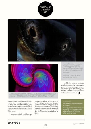 21 ตุลาคม 2560
ของดาวฤกษ์ การชนกันของหลุมดำ�และ
ดาวนิวตรอน โดยคลื่นความโน้มถ่วงจะ
นำ�พาข้อมูลจากเหตุการณ์ดังกล่าวให้แผ่
ออกไปในจักรวาลด้วยความเร็วแสงโดย
ไม่ถูกรบกวน
	 หอสังเกตการณ์ไลโก2แห่งในสหรัฐฯ
เครดิตภาพ : IGO/CALTECH/
MIT/SONOMA STATE
เป็นผู้ตรวจจับคลื่นความโน้มถ่วงได้เป็น
ครั้งแรกเมื่อเดือนกันยายน ค.ศ. 2015 ซึ่ง
เป็นการพิสูจน์ว่าคลื่นความโน้มถ่วงมีอยู่
จริงตามที่แอลเบิร์ตไอน์สไตน์ได้ทำ�นายไว้
เมื่อ 102 ปีก่อนตามหลักทฤษฎีสัมพัทธภาพ
ทั่วไป
แบบจำ�ลองคอมพิวเตอร์แสดงให้เห็นคลื่นความโน้มถ่วงที่แผ่ออกมาจากการรวมตัวกันของหลุมดำ�
เครดิตภาพ : S.OSSOKINE/A.BUONANNO (MPI GRAVITATIONAL PHYSICS
	การที่นักวิทยาศาสตร์สามารถตรวจ
จับคลื่นความโน้มถ่วงได้ จะช่วยให้ทราบ
ถึงกระบวนการก่อตัวและวิวัฒนาการของ
หลุมดำ� รวมทั้งเข้าใกล้ความรู้เรื่องจุด
กำ�เนิดของจักรวาลได้มากขึ้น
ภาพจากฝีมือศิลปิน แสดงหลุมดำ�
ที่กำ�ลังจะชนและรวมตัวกัน ซึ่ง
เหตุการณ์นี้เป็นแหล่งกำ�เนิดของคลื่น
ความโน้มถ่วงที่ LIGO ตรวจจับได้
เป็นครั้งที่ 3
http://www.bbc.com/thai/international-41494092
หน้าต่างข่าว
วิทย์-เทคโนฯ
โลก
 