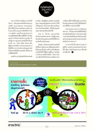 23 ตุลาคม 2560
	พวกเขาได้ร่วมกันพัฒนาเทคนิคที่
เรียกว่า กล้องจุลทรรศน์อิเล็กตรอนแบบ
แช่แข็ง (cryo-electron microscopy)
ที่ช่วยให้นักวิทยาศาสตร์สามารถจับภาพ
ในขณะที่โมเลกุลของสิ่งมีชีวิตกำ�ลัง
เกาะกลุ่มกัน และสร้างภาพกระบวนการ
ทางเคมีอันซับซ้อนขึ้นมาได้ทั้งนี้ศ.โจอาคิม
แฟรงก์ นักวิทยาศาสตร์ชาวเยอรมัน ถือ
เป็นผู้วางรากฐานของเทคนิคนี้มาตั้งแต่
ช่วงปี ค.ศ. 1975-1986 โดยเขาเป็น
ผู้พัฒนาเทคนิคในการประมวลผลภาพ 2
มิติที่ได้จากการถ่ายด้วยกล้องจุลทรรศน์
อิเล็กตรอนที่ไม่มีความคมชัด ให้เป็นภาพ
3 มิติที่คมชัดได้
	 ขณะที่ศ.ฌากยูโบเชต์นักวิทยาศาสตร์
ชาวสวิส เป็นผู้พัฒนาเทคนิคการแช่แข็ง
โดยการลดอุณหภูมิลงอย่างรวดเร็ว ทำ�ให้
น้ำ�ที่อยู่รอบๆ ตัวอย่างทางชีวภาพเย็นลง
อย่างรวดเร็วจนแข็งตัว ทำ�ให้โมเลกุลยัง
คงสภาพธรรมชาติของมันไว้ได้
	 ส่วน ศ. ริชาร์ด เฮนเดอร์สัน
นักวิทยาศาสตร์ชาวสกอต เป็นผู้นำ�เสนอ
โครงสร้างโมเลกุลของแบคทีเรียที่มีความ
ละเอียดในระดับอะตอม
	 ปัจจุบัน นักวิทยาศาสตร์นำ�เทคนิคนี้
ไปใช้ในการสร้างภาพ 3 มิติของโครงสร้าง
ชีวโมเลกุล ตั้งแต่การสร้างภาพโปรตีนของ
แบคทีเรียที่ทำ�ให้ดื้อยาปฏิชีวนะ ไปจนถึง
การสร้างภาพเชื้อไวรัสซิกา โดยภายใน
เวลาเพียงไม่กี่เดือนก็สามารถพัฒนาภาพ
3 มิติของเชื้อไวรัสนี้โดยมีความละเอียด
ในระดับอะตอมออกมาได้ ทำ�ให้เริ่มค้นคว้า
หายาที่ใช้ในการรักษาโรคนี้ได้
	ประธานคณะกรรมการรางวัลโนเบล
อธิบายว่า “อีกไม่นานก็จะไม่มีสิ่งใดที่เป็น
ความลับอีกต่อไปแล้ว เราสามารถมองเห็น
รายละเอียดอันซับซ้อนของชีวโมเลกุลใน
ทุกซอกทุกมุมของเซลล์ และของเหลวทุก
หยดในร่างกายของเรา”
	 “เราจะเข้าใจได้ว่ามันก่อกำ�เนิด มี
ปฏิกิริยา และทำ�งานร่วมกันอย่างไร เรียก
ได้ว่าเป็นการพลิกโฉมอย่างวงการชีวเคมี
อย่างสิ้นเชิง”
ที่มาของข้อมูล
http://www.bbc.com/thai/international-41499393
หน้าต่างข่าว
วิทย์-เทคโนฯ
โลก
 