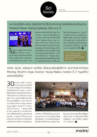 30ตุลาคม 2560
https://www.nstda.or.th/th/news/11535-20170922-1thailand-tech-show-2017
https://www.nstda.or.th/th/news/11535-20170922-1thailand-tech-show-2017
สเปกตรัมSci
Society
กระทรวงวิทย์ฯ-สวทช.จับมือNCTUไต้หวันคัด8สตาร์ตอัพไทยร่วมโครงการ
Thailand-Taiwan Startup Gateway เดือน พ.ย. นี้
ในงาน Thailand Tech Show
2017 ที่ไบเทค บางนา -
กระทรวงวิทยาศาสตร์และเทคโนโลยี
สำ�นักงานพัฒนาวิทยาศาสตร์และ
เทคโนโลยีแห่งชาติ (สวทช.) โดย
ไต้หวันในเดือนพฤศจิกายน 2560 นี้
ร่วมกับอีก 5 ประเทศ (มาเลเซีย ฮ่องกง
สิงคโปร์ ญี่ปุ่น และอังกฤษ) เพื่อเสริม
สร้างองค์ความรู้ ความเข้มแข็งด้าน
ธุรกิจ เทคโนโลยี และนวัตกรรม ตลอด
จนเกิดเครือข่ายเชื่อมโยง และเพิ่ม
โอกาสการลงทุนให้มากยิ่งขึ้น
ศูนย์บ่มเพาะธุรกิจเทคโนโลยี (BIC) โดย
นางสุวิภา วรรณสาธพ ผู้ช่วยผู้อำ�นวย
การ สวทช. ร่วมกับ มหาวิทยาลัยแห่งชาติ
เจียวทง (National Chiao Tung Uni-
versity: NCTU) โดย นายไมค์ เชง (Mr.
Mike Chen) ผู้บริหาร Centre of Industry
Accelerator and Patent Strategy, NCTU
ประเทศไต้หวัน แถลงความร่วมมือการเพิ่ม
ศักยภาพของเทคสตาร์ตอัพไทย ภายใต้
ความร่วมมือโครงการ “Thailand-Taiwan
StartupGateway”ซึ่งจะคัดเลือกสตาร์ตอัพ
8 รายของไทยเข้าร่วมโครงการที่ประเทศ
สวทช. อพวช. เชฟรอนฯ และคีนัน จัดอบรมเชิงปฏิบัติการ และการประกวดรอบ
Pitching โครงการ Enjoy Science: Young Makers Contest ปี 2 หนุนสร้าง
เมกเกอร์รุ่นใหม่
30กันยายน 2560 กระทรวง
วิทยาศาสตร์และเทคโนโลยี
โดย สำ�นักงานพัฒนาวิทยาศาสตร์และ
เทคโนโลยีแห่งชาติ (สวทช.), องค์การ
พิพิธภัณฑ์วิทยาศาสตร์แห่งชาติ (อพวช.),
บริษัทเชฟรอนประเทศไทยสำ�รวจและ
ผลิต จำ�กัด และสถาบันคีนันแห่งเอเชีย
จัดอบรมเชิงปฏิบัติการ และการประกวด
รอบ Pitching โครงการ Enjoy Science:
Young Makers Contest ปี 2 ระหว่าง
วันที่ 30 กันยายน – 1 ตุลาคม 2560
ณ ห้อง Eureka ชั้น 2 อาคารสำ�นักงาน
องค์การพิพิธภัณฑ์วิทยาศาสตร์แห่งชาติ
คลองห้า จ.ปทุมธานี ให้กับเมกเกอร์
หรือนักสร้างสรรค์นวัตกรรมรุ่นใหม่ใน
ระดับนักเรียน-นักศึกษาสายสามัญและ
Bay Area มหกรรมแสดงสิ่งประดิษฐ์ของ
เหล่าเมกเกอร์ ณ เมืองซานฟรานซิสโก
สหรัฐอเมริกา และรางวัลอื่นๆ รวมมูลค่า
กว่า 1.2 ล้านบาท
อาชีวศึกษา ที่ได้รับคัดเลือกและร่วมนำ�
เสนอผลงานการประกวดสิ่งประดิษฐ์
เพื่อเสริมสร้าง ความปลอดภัยในชุมชน
พร้อมชิงรางวัลเข้าร่วมงาน Maker Faire
 