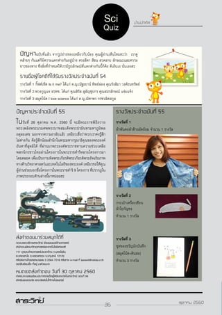 36ตุลาคม 2560
ส่งคำ�ตอบมาร่วมสนุกได้ที่
กองบรรณาธิการสาระวิทย์ ฝ่ายเผยแพร่วิทยาศาสตร์
สำ�นักงานพัฒนาวิทยาศาสตร์และเทคโนโลยีแห่งชาติ
111 อุทยานวิทยาศาสตร์ประเทศไทย ถ.พหลโยธิน
ต.คลองหนึ่ง อ.คลองหลวง จ.ปทุมธานี 12120
หรือส่งทางโทรสารหมายเลข 0 2564 7016 หรือทาง e-mail ที่ sarawit@nstda.or.th
อย่าลืมเขียนชื่อ ที่อยู่ มาด้วยนะฮะ
หมดเขตส่งคำ�ตอบ วันที่ 30 ตุลาคม 2560
คำ�ตอบจะเฉลยพร้อมประกาศรายชื่อผู้ได้รับรางวัลในสาระวิทย์ ฉบับที่ 56
สำ�หรับของรางวัล เราจะจัดส่งไปให้ทางไปรษณีย์
บ้านนักคิด
ปัญหาประจำ�ฉบับที่ 55
ในวันที่ 26 ตุลาคม พ.ศ. 2560 นี้ จะมีพระราชพิธีถวาย
พระเพลิงพระบรมศพพระบาทสมเด็จพระปรมินทรมหาภูมิพล
อดุลยเดช นอกจากความอาลัยแล้ว เหมียวเชื่อว่าพวกเราคงรู้สึก
ไม่ต่างกัน คือรู้สึกน้อมสำ�นึกในพระมหากรุณาธิคุณของพระองค์
อันหาที่สุดมิได้ ที่ผ่านมาพระองค์พระราชทานความช่วยเหลือ
พสกนิกรชาวไทยผ่านโครงการในพระราชดำ�ริหลายโครงการมา
โดยตลอด เพื่อเป็นการเทิดพระเกียรติพระเกียรติพระอัจฉริยภาพ
ทางด้านวิทยาศาสตร์และเทคโนโลยีของพระองค์ เหมียวขอให้คุณ
ผู้อ่านช่วยบอกชื่อโครงการในพระราชดำ�ริ 9 โครงการ ที่ปรากฏใน
ภาพประกอบด้านล่างนี้มาหน่อยฮะ
รางวัลประจำ�ฉบับที่ 55
รางวัลที่ 1
ผ้าพันคอผ้าฝ้ายมัดย้อม จำ�นวน 1 รางวัล
รางวัลที่ 2
กระเป๋าเครื่องเขียน
ผ้าใยกัญชง
จำ�นวน 1 รางวัล
รางวัลที่ 3
ชุดของขวัญนักบันทึก
(สมุดโน้ต+ดินสอ)
จำ�นวน 3 รางวัล
ปัญหาฉบับที่แล้ว จากรูปถ่ายของเหมียวกับน้อง คุณผู้อ่านเห็นไหมฮะว่า เราดู
คล้ายๆ กันแต่ก็มีความแตกต่างกันอยู่บ้าง ตรงสีตา สีขน ลวดลาย ลักษณะและความ
ยาวของหาง ซึ่งสิ่งที่กำ�หนดให้เรามีรูปลักษณ์ที่แตกต่างกันนี้ก็คือ ดีเอ็นเอ นั่นเองฮะ
รายชื่อผู้โชคดีที่ได้รับรางวัลประจำ�ฉบับที่ 54
รางวัลที่ 1 กิ๊ฟต์เซ็ต Is it me? ได้แก่ ด.ญ.ณัฐธยาน์ ทิพย์ผ่อง คุณรังสิมา วงศ์ธนทรัพย์
รางวัลที่ 2 พวงกุญแจ สวทช. ได้แก่ คุณสิรัส สุลัญชุปกร คุณสมรลักษณ์ แจ่มแจ้ง
รางวัลที่ 3 สมุดโน้ต I love science ได้แก่ ด.ญ.ณิชาพร กรชวลิตสกุล
36 ตุลาคม 2560
Sci
Quiz
 