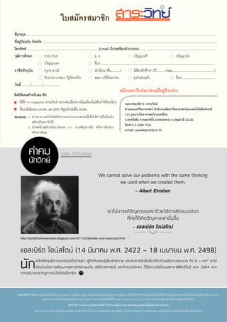 37 ตุลาคม 2560
http://www.worldsciencefestival.com/wp-content/uploads/2011/11/ask_brian_greene_quantum_mechanics_and_string_theory.jpg
ใบสมัครสมาชิก
สิทธิพิเศษสำ�หรับสมาชิก
ได้รับ e-magazine สาระวิทย์ อย่างต่อเนื่องทางอีเมลโดยไม่เสียค่าใช้จ่ายใดๆ
ซื้อหนังสือของ สวทช. ลด 20% ที่ศูนย์หนังสือ สวทช.
หมายเหตุ	 1.	ท่านสามารถส่งไฟล์หรือถ่ายเอกสารแบบฟอร์มนี้เพื่อให้ท่านอื่นที่สนใจ
สมัครเป็นสมาชิกได้
	 2.	โปรดส่งใบสมัครกลับมายังกอง บ.ก. ตามที่อยู่ขวามือ หรือทางโทรสาร
หรือทางอีเมล
สาระวิทย์ เป็นนิตยสารอิเล็กทรอนิกส์ (e-magazine) รายเดือน มีจุดประสงค์เพื่อเผยแพร่ข้อมูลข่าวสารและความรู้ด้านวิทยาศาสตร์และเทคโนโลยีทั้งของไทยและต่างประเทศ ให้แก่กลุ่มผู้อ่านที่เป็นเยาวชน
และประชาชนทั่วไปที่สนใจในเรื่องดังกล่าว โดยสามารถดาวน์โหลดได้ฟรีที่ www.nstda.or.th/sci2pub/ หรือ บอกรับเป็นสมาชิกได้โดยไม่เสียค่าใช้จ่ายใดๆ
จัดทำ�โดย ฝ่ายเผยแพร่วิทยาศาสตร์ สำ�นักงานพัฒนาวิทยาศาสตร์และเทคโนโลยีแห่งชาติ (สวทช.)
ข้อความต่างๆ ที่ปรากฏในนิตยสารอิเล็กทรอนิกส์ฉบับนี้ เป็นความเห็นโดยอิสระของผู้เขียน สำ�นักงานพัฒนาวิทยาศาสตร์และเทคโนโลยีแห่งชาติ ไม่จำ�เป็นต้องเห็นพ้องด้วย
ยอยโลกขอมูลขาวสารวิทยาศาสตรเพื1อคุณ
ชื่อ/สกุล ......................................................................................................................................................................................................................................................
ที่อยู่ปัจจุบัน จังหวัด ..................................................................................................................................................................................................................................
โทรศัพท์ ...........................................................................................E-mail (โปรดเขียนตัวบรรจง) .......................................................................................................
วุฒิการศึกษา	 ปวช./ปวส.	 ม. 6	 ปริญญาตรี	 ปริญญาโท
	 ปริญญาเอก	 อื่นๆ ...............................................................................................................................................
อาชีพปัจจุบัน	 ครู/อาจารย์	 นักเรียน (ชั้น............)	 นิสิต/นักศึกษา (ปี............คณะ.....................................................)
	 รับราชการ/พนง. รัฐวิสาหกิจ	 พนง. บริษัทเอกชน	 ธุรกิจส่วนตัว	 อื่นๆ..........................................
วันที่ .........../............./....................
กองบรรณาธิการ สาระวิทย์
ฝ่ายเผยแพร่วิทยาศาสตร์ สำ�นักงานพัฒนาวิทยาศาสตร์และเทคโนโลยีแห่งชาติ
111 อุทยานวิทยาศาสตร์ประเทศไทย
ถ.พหลโยธิน ต.คลองหนึ่ง อ.คลองหลวง จ.ปทุมธานี 12120
โทรสาร 0 2564 7016
e-mail: sarawit@nstda.or.th
สมัครสมาชิกส่งมาตามที่อยู่ด้านล่าง
นำ�ชัย ชีววิวรรธน์
We cannot solve our problems with the same thinking
we used when we created them.
- Albert Einstien
เราไม่อาจแก้ปัญหาของเราด้วยวิธีการคิดแบบเดิมๆ
ที่ก่อให้เกิดปัญหาเหล่านั้นขึ้น
- แอลเบิร์ต ไอน์สไตน์
คำ�คม
นักวิทย์
แอลเบิร์ต ไอน์สไตน์ (14 มีนาคม พ.ศ. 2422 – 18 เมษายน พ.ศ. 2498)
นักฟิสิกส์ทฤษฎีชาวเยอรมันเชื้อสายยิว ผู้คิดค้นทฤษฎีสัมพัทธภาพ และสมการอันลือลั่นเกี่ยวกับพลังงานและมวล คือ E = mc2 เขามี
ส่วนร่วมในการพัฒนากลศาสตร์ควอนตัม สถิติกลศาสตร์ และจักรวาลวิทยา ได้รับรางวัลโนเบลสาขาฟิสิกส์ในปี พ.ศ. 2464 จาก
การอธิบายปรากฏการณ์โฟโตอิเล็กทริก
http://worldthatremembers.blogspot.com/2011/03/einstein-and-holocaust.html
 