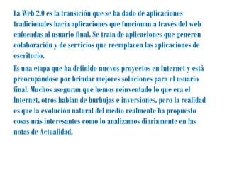 La Web 2.0 es la transición que se ha dado de aplicaciones
tradicionales hacia aplicaciones que funcionan a través del web
enfocadas al usuario final. Se trata de aplicaciones que generen
colaboración y de servicios que reemplacen las aplicaciones de
escritorio.
Es una etapa que ha definido nuevos proyectos en Internet y está
preocupándose por brindar mejores soluciones para el usuario
final. Muchos aseguran que hemos reinventado lo que era el
Internet, otros hablan de burbujas e inversiones, pero la realidad
es que la evolución natural del medio realmente ha propuesto
cosas más interesantes como lo analizamos diariamente en las
notas de Actualidad.
 