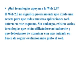 • ¿Qué tecnologías apoyan a la Web 2.0?
El Web 2.0 no significa precisamente que existe una
receta para que todas nuestras aplicaciones web
entren en este esquema. Sin embargo, existen varias
tecnologías que están utilizándose actualmente y
que deberíamos de examinar con más cuidado en
busca de seguir evolucionando junto al web.
 