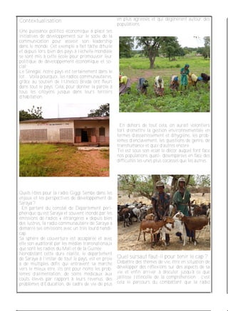 Contextualisation
Une puissance politico économique a placé ses
initiatives de développement sur le socle de la
communication pour asseoir son leadership
dans le monde. Cet exemple a fait tâche d’huile
et depuis lors, bien des pays à l’échelle mondiale
se sont mis à cette école pour promouvoir leur
politique de développement économique et so­
cial.
Le Sénégal, notre pays est certainement dans le
lot. . Voila pourquoi, les radios communautaires,
grâce au soutien de l’Unesco Breda ont fleuri
dans tout le pays. Cela, pour donner la parole à
tous les citoyens jusque dans leurs terroirs
d’habitation.
Quels rôles pour la radio Giggi Sembe dans les
enjeux et les perspectives de développement de
Saraya ?
En partant du constat de Département péri­
phérique qu’est Saraya et souvent inondé par les
émissions de radios « étrangères » depuis bien
des lustres, la radio communautaire de Saraya a
démarré ses émissions avec un très lourd handi­
cap.
Sa sphère de couverture est accaparée et avec
elle son auditorat par les médias transnationaux
que sont les radios du Mali et de la Guinée.
Nonobstant cette dure réalité, le département
de Saraya à l’instar de tout le pays, est en proie
à de multiples défis qui entravent sa marche
vers le mieux être. Ils ont pour noms les prob­
lèmes d’alimentation, de soins médicaux aux
coûts élevés par rapport à leurs revenus, des
problèmes d’Education, de cadre de vie de plus
en plus agressés et qui dégénèrent autour des
populations.
En dehors de tout cela, on aurait volontiers
tort d’omettre la gestion environnementale en
termes d’assainissement et d’hygiène, les prob­
lèmes d’enclavement, les questions de genre, de
transhumance et quoi d’autres encore.
Tel est sous son éclat le décor auquel font face
nos populations quasi­ désemparées en face des
difficultés les unes plus cocasses que les autres.
Quel sursaut faut­il pour tenir le cap ?
Débattre des thèmes de vie, être en situation de
développer des réflexions sur des aspects de sa
vie et enfin arriver à discuter jusqu’à ce que
jaillisse l’étincelle de la compréhension ; c’est
cela le parcours du combattant que la radio
 