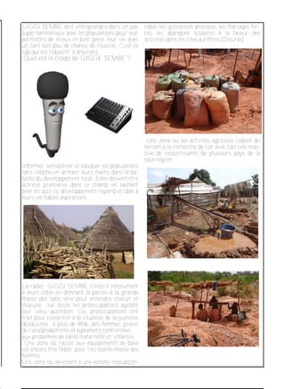 GIGGI SEMBE doit entreprendre dans un pas
à pas harmonieux avec les populations pour leur
permettre de mieux et bien gérer leur vie avec
un tant soit peu de chance de réussite. C’est ce
cap qui est l’objectif à atteindre.
Quel est le crédo de GIGGI SEMBE ?
Informer, sensibiliser et éduquer les populations
sans relâche en armant leurs mains dans la ba­
taille du développement local .Elles doivent être
actrices premières dans ce champ en sachant
bien en quoi ce développement répond et obéi à
leurs véritables aspirations.
La radio GIGGI SEMBE s’inscrit résolument
à leurs côtés en donnant la parole à la grande
masse des sans voix pour entendre chacun et
chacune sur toute les préoccupations agitant
leur vécu quotidien. Ces préoccupations ont
trait pour l’essentiel à la situation de la jeunesse
désœuvrée à plus de 95%, des femmes, proies
de l’analphabétisme et également confrontées
aux problèmes de santé maternelle et infantile.
Une zone où l’accès aux équipements de base
est encore très faible pour l’écrasante masse des
femmes
Une zone où sévissent à une échelle insoupçon­
nable les grossesses précoces, les mariages for­
cés, les abandons scolaires à la faveur des
activités dans les sites aurifères (Diouras).
Une zone où les activités agricoles cèdent du
terrain à la recherche de l’or avec l’arrivée mas­
sive de ressortissants de plusieurs pays de la
sous région.
 