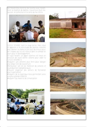 des mécanismes d’entrée de recettes avec notam­
ment la location de bâches, l’ouverture d’un res­
taurant, la confection et la vente de tee­shirts.
GIGGI SEMBE tient le coup certes, mais nous
en appelons à la sollicitude des bonnes volontés
pour donner la chance à cet outil de mieux occu­
per l’espace qui lui est réservé dans le combat en
cours pour le développement.
En quoi faisant, un appel solennel est lancé en
direction de toute bonne volonté pour aider le
GIGGI SEMBE à :
•Acquérir une antenne plus forte pour balayer
plus large l’aire de couverture.
•Renouveler son lot de matériels de collecte et
de production radiophoniques.
•Pouvoir organiser des ateliers de formation
pour le personnel.
•Acquérir de la logistique nous permettant ainsi
une plus grande mobilité.
•Acquérir du matériel de climatisation.
 