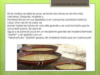 La elaboración de la chicha
En la chakra se pela la yuca; se lavan las raíces en los ríos más
cercanos. Después, mujeres y
hombres llevan en sus espaldas o en canoa las canastas hasta la
casa. Una vez en la casa, se
ponen todas las raíces en una olla grande y se cocina hasta que la
yuca esté suave. Se saca el
agua y se pone la yuca en un recipiente grande de madera llamado
“batán” y se aplasta con un
“takanamuku” (bastón grueso de madera) hasta que se vuelve puré.
 