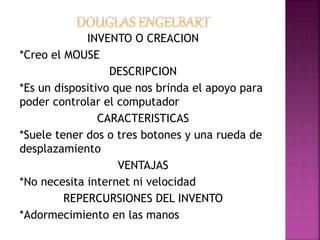 INVENTO O CREACION
*Creo el MOUSE
DESCRIPCION
*Es un dispositivo que nos brinda el apoyo para
poder controlar el computador
CARACTERISTICAS
*Suele tener dos o tres botones y una rueda de
desplazamiento
VENTAJAS
*No necesita internet ni velocidad
REPERCURSIONES DEL INVENTO
*Adormecimiento en las manos
