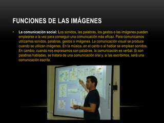 FUNCIONES DE LAS IMÁGENES
• La comunicación social: Los sonidos, las palabras, los gestos o las imágenes pueden
emplearse a la vez para conseguir una comunicación más eficaz. Para comunicamos
utilizamos sonidos, palabras, gestos o imágenes. La comunicación visual se produce
cuando se utilizan imágenes. En la música, en el canto o al hablar se emplean sonidos.
En cambio, cuando nos expresamos con palabras, la comunicación es verbal. Si son
palabras habladas, se tratara de una comunicación oral y, si las escribimos, será una
comunicación escrita.
 