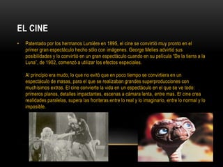 EL CINE
• Patentado por los hermanos Lumière en 1895, el cine se convirtió muy pronto en el
primer gran espectáculo hecho sólo con imágenes. George Melies advirtió sus
posibilidades y lo convirtió en un gran espectáculo cuando en su película “De la tierra a la
Luna”, de 1902, comenzó a utilizar los efectos especiales.
Al principio era mudo, lo que no evitó que en poco tiempo se convirtiera en un
espectáculo de masas, para el que se realizaban grandes superproducciones con
muchísimos extras. El cine convierte la vida en un espectáculo en el que se ve todo:
primeros planos, detalles impactantes, escenas a cámara lenta, entre mas. El cine crea
realidades paralelas, supera las fronteras entre lo real y lo imaginario, entre lo normal y lo
imposible.
 