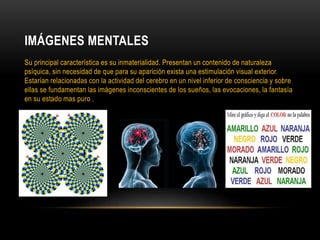 IMÁGENES MENTALES
Su principal característica es su inmaterialidad. Presentan un contenido de naturaleza
psíquica, sin necesidad de que para su aparición exista una estimulación visual exterior.
Estarían relacionadas con la actividad del cerebro en un nivel inferior de consciencia y sobre
ellas se fundamentan las imágenes inconscientes de los sueños, las evocaciones, la fantasía
en su estado mas puro .
 