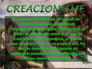 Els creacionistes defenien un conjunt de creences inspirades en doctrines religioses, segons les quals l’existència de la Terra i de cada ser viu prové d’un acte de creació per un ser totpoderós, el qual va crear aquestos d’acord a un propòsit diví. Per tant, es denomina creacionisme als moviments pseudocientÍfics i religioses que militen contra el fet evolutiu.CREACIONISME