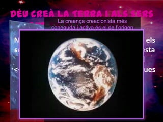 Déu creà la Terra i als sers que en ella habiten...La creença creacionista més coneguda i activa és el de l’origen cristià protestant, implantat principalment als Estats Units. Aquesta defèn les idees que la Bíblia i el Gènesi aporten sobre la creació divina del home: del seu cos material i de la seva alma espiritual i immortal.Aquestes postures defenen la intervenció de Déu en la formació del planeta i del ser humà, els quals va crear en tan sols set dies en algun moment dintre dels últims 6.000 a 10.000 anys.No obstant, com ja hem dit, l’Església i els seus creients continuen defenent aquesta visió sobre la creació, anteposant el <<mite religiós>> a les teories científiques vigents.