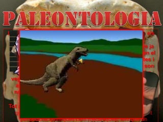 PALEONTOLOGIALa paleontologia és la part de la geologia que estudia els fòssils, els quals donen informació de les característiques climàtiques de la zona on van viure ja que estan adaptats a elles. Els paleontòlegs estudien el desenvolupament de la vida sobre la Terra de plantes i animals antics, basant-se en el registre fòssil, que son les restes o empremtes d'organismes, d'un animal o vegetal inclosos en les capes terrestres  que haja viscut abans del començament de l'època actual, arribant a nosaltres i que ens proporciona l’evidència de la seva existència que s'ha conservat a les roques. Tot açò es dona gràcies a un procés de fossilització en el que s’origina una transformació de la resta orgànica, tant per accions químiques com mecàniques, fent que un organisme, alguna part d’aquest o evidències de la seva activitat passen a formar part del registre fòssil.